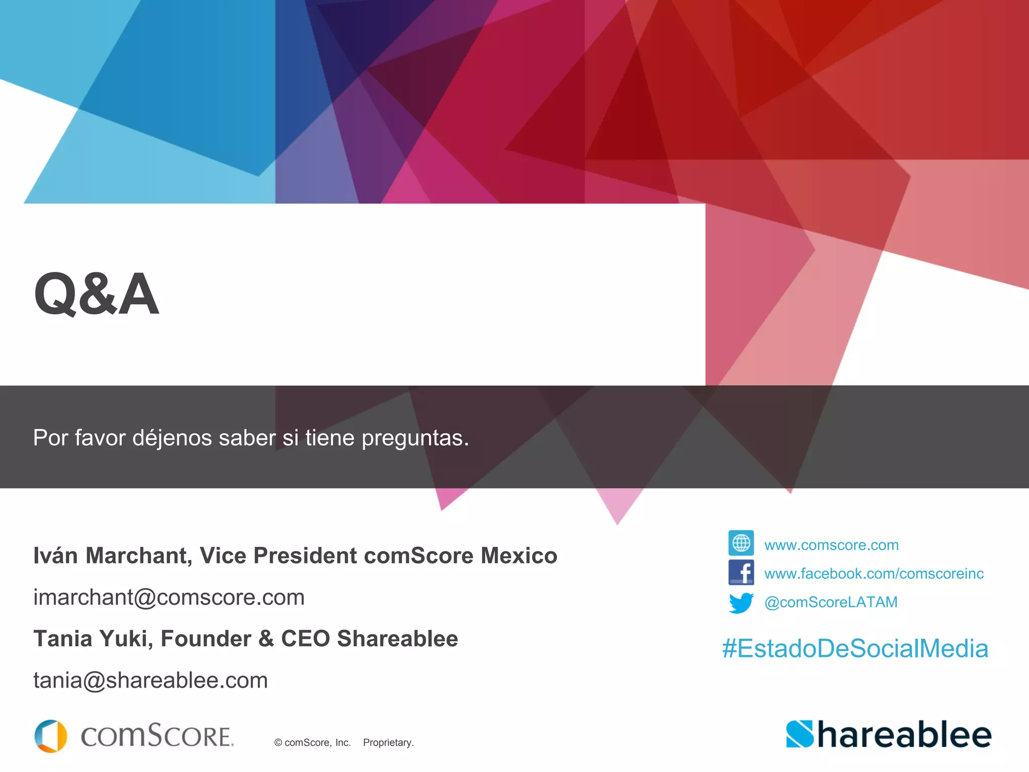 © comScore, Inc. Proprietary.
Q&A
Por favor déjenos saber si tiene preguntas.
Iván Marchant, Vice President comScore Mexico
imarchant@comscore.com
Tania Yuki, Founder & CEO Shareablee
tania@shareablee.com
www.comscore.com
www.facebook.com/comscoreinc
@comScoreLATAM
#EstadoDeSocialMedia
 
