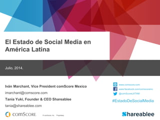 © comScore, Inc. Proprietary.
El Estado de Social Media en
América Latina
Julio, 2014.
Iván Marchant, Vice President comScore Mexico
imarchant@comscore.com
Tania Yuki, Founder & CEO Shareablee
tania@shareablee.com
www.comscore.com
www.facebook.com/comscoreinc
@comScoreLATAM
#EstadoDeSocialMedia
 