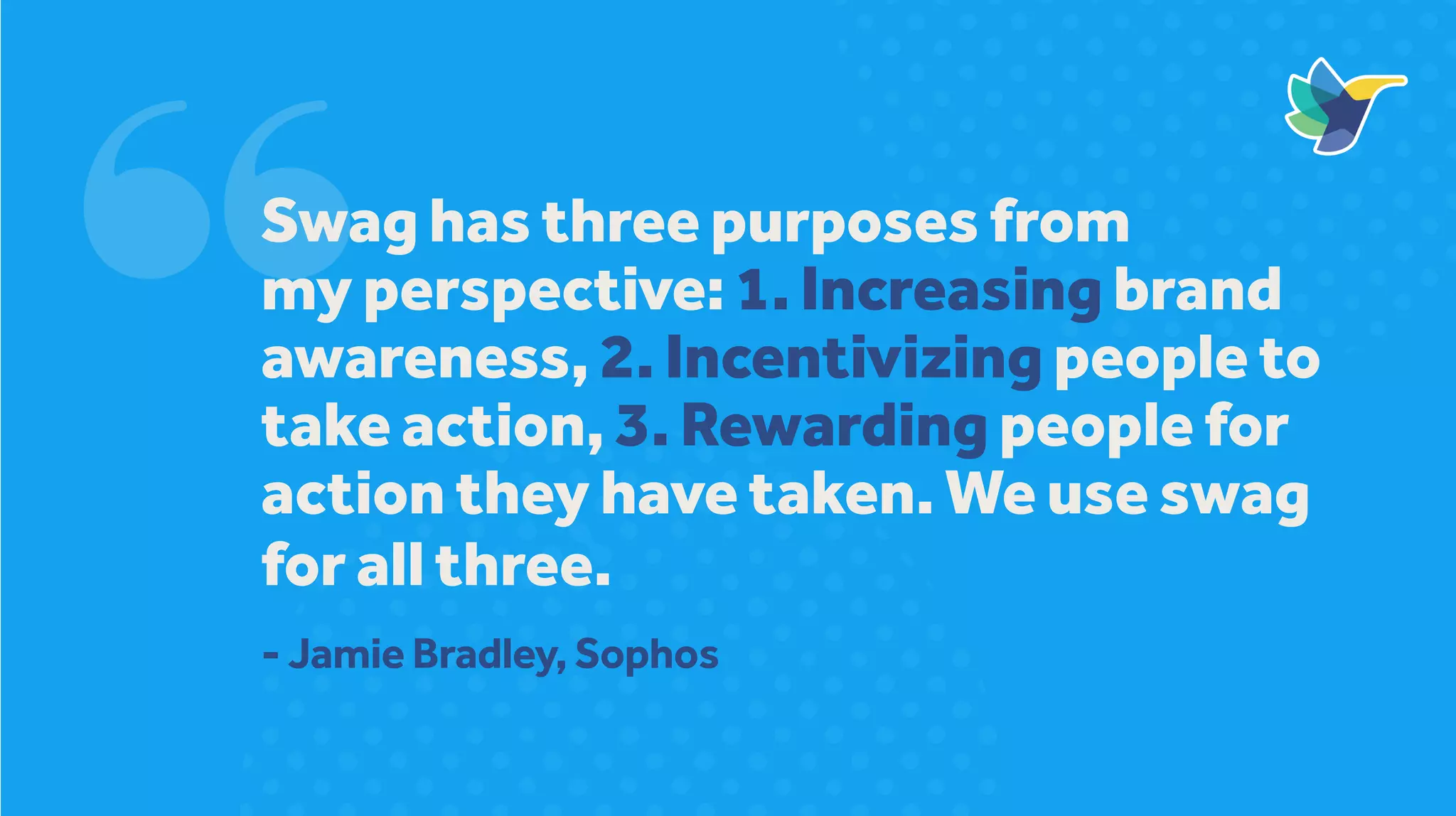 Swag has three purposes from
my perspective: 1. Increasing brand
awareness, 2. Incentivizing people to
take action, 3. Rewarding people for
action they have taken. We use swag
for all three.
- Jamie Bradley, Sophos
 