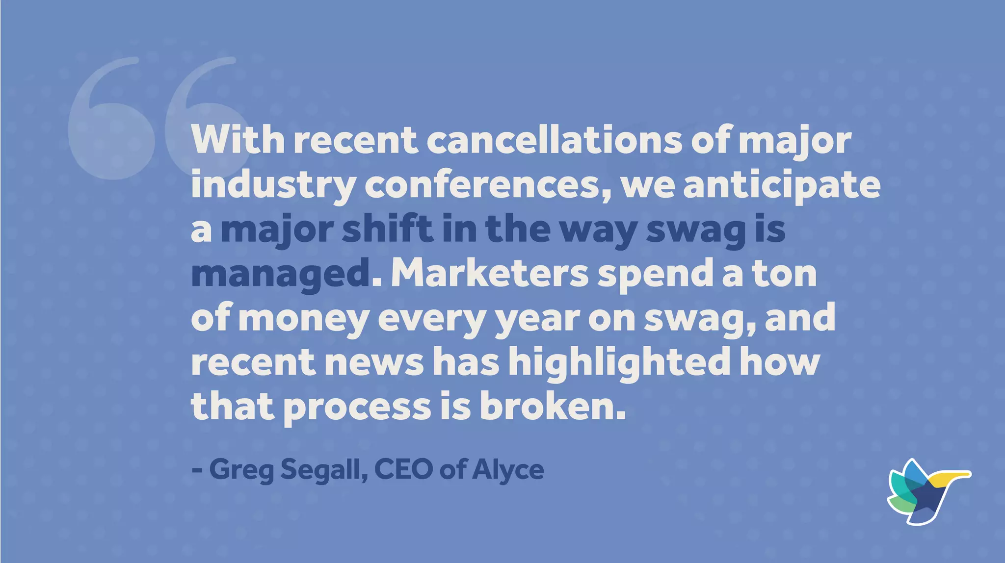 With recent cancellations of major
industry conferences, we anticipate
a major shift in the way swag is
managed. Marketers spend a ton
of money every year on swag, and
recent news has highlighted how
that process is broken.
- Greg Segall, CEO of Alyce
 