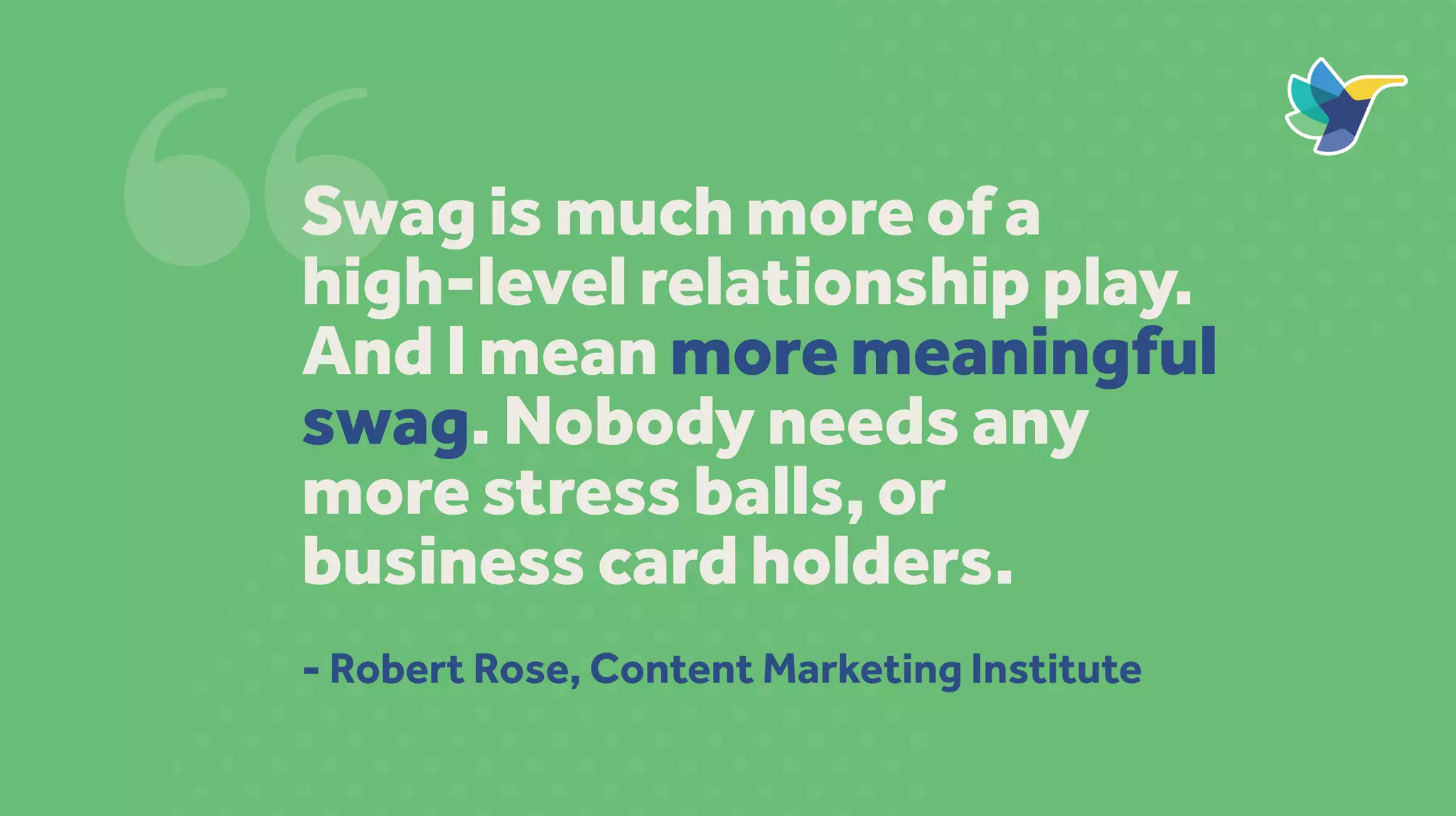 Swag is much more of a
high-level relationship play.
And I mean more meaningful
swag. Nobody needs any
more stress balls, or
business card holders.
- Robert Rose, Content Marketing Institute
 