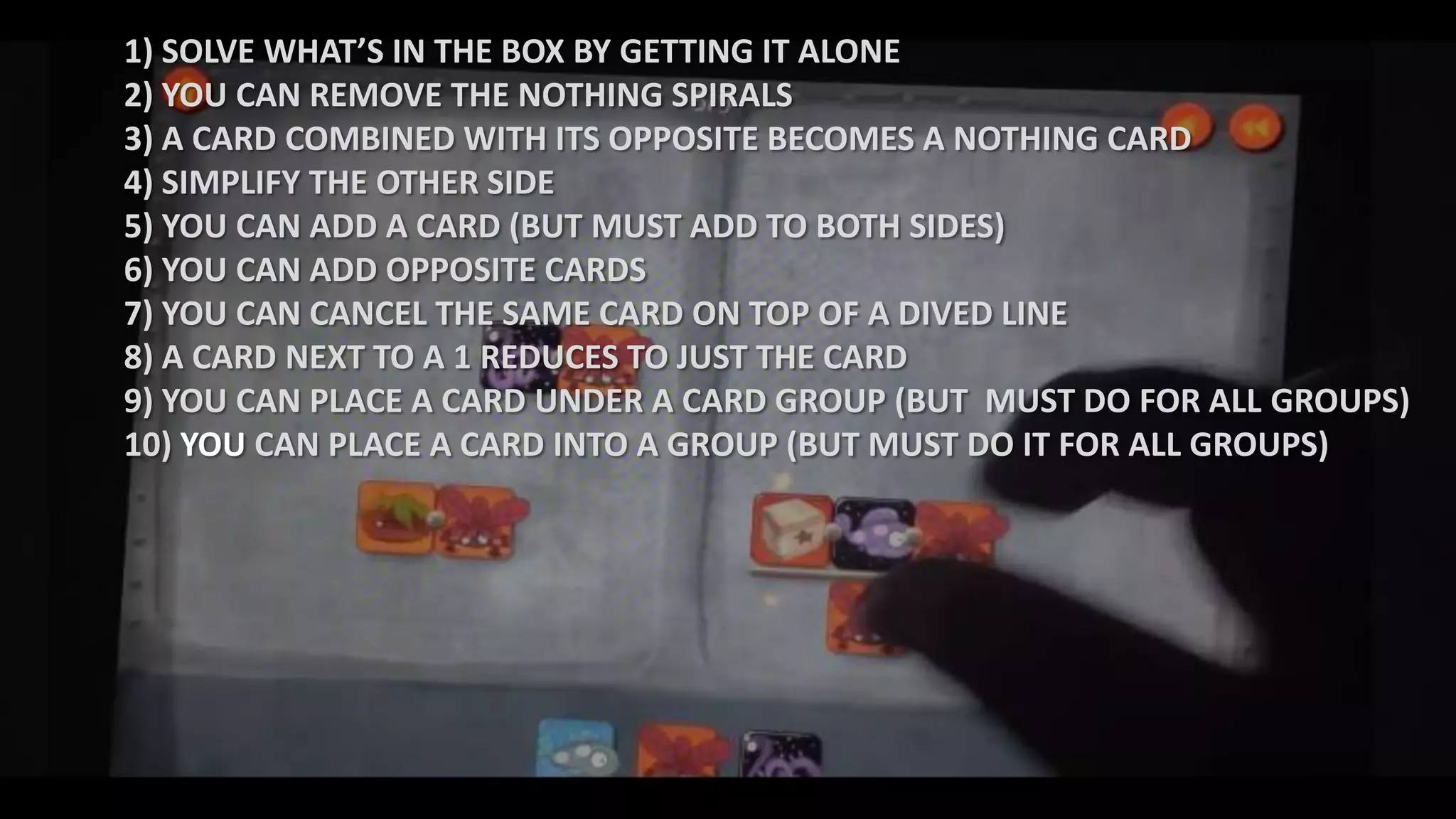 1) SOLVE WHAT’S IN THE BOX BY GETTING IT ALONE
2) YOU CAN REMOVE THE NOTHING SPIRALS
3) A CARD COMBINED WITH ITS OPPOSITE BECOMES A NOTHING CARD
4) SIMPLIFY THE OTHER SIDE
5) YOU CAN ADD A CARD (BUT MUST ADD TO BOTH SIDES)
6) YOU CAN ADD OPPOSITE CARDS
7) YOU CAN CANCEL THE SAME CARD ON TOP OF A DIVED LINE
8) A CARD NEXT TO A 1 REDUCES TO JUST THE CARD
9) YOU CAN PLACE A CARD UNDER A CARD GROUP (BUT MUST DO FOR ALL GROUPS)
10) YOU CAN PLACE A CARD INTO A GROUP (BUT MUST DO IT FOR ALL GROUPS)
 
