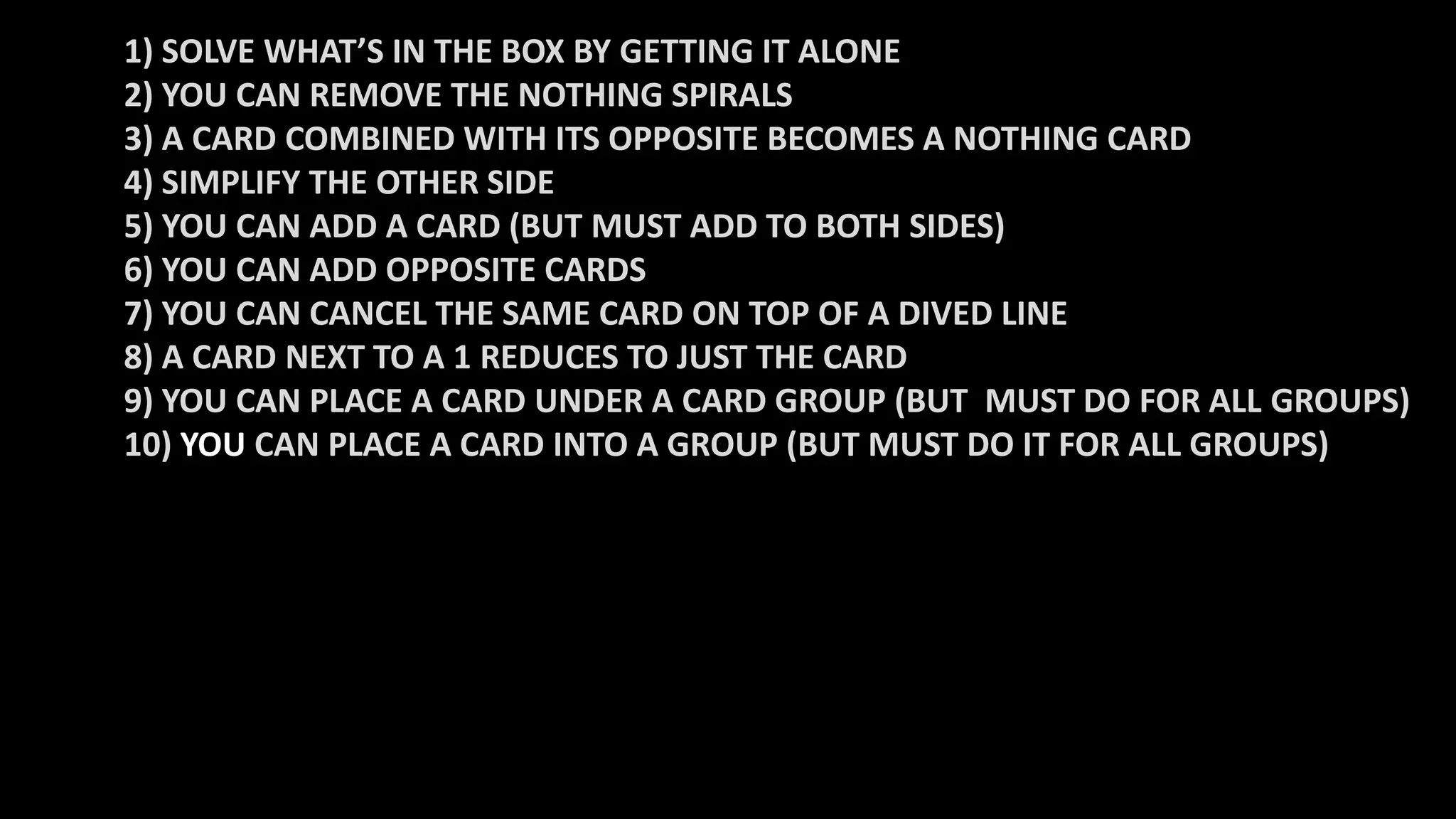 1) SOLVE WHAT’S IN THE BOX BY GETTING IT ALONE
2) YOU CAN REMOVE THE NOTHING SPIRALS
3) A CARD COMBINED WITH ITS OPPOSITE BECOMES A NOTHING CARD
4) SIMPLIFY THE OTHER SIDE
5) YOU CAN ADD A CARD (BUT MUST ADD TO BOTH SIDES)
6) YOU CAN ADD OPPOSITE CARDS
7) YOU CAN CANCEL THE SAME CARD ON TOP OF A DIVED LINE
8) A CARD NEXT TO A 1 REDUCES TO JUST THE CARD
9) YOU CAN PLACE A CARD UNDER A CARD GROUP (BUT MUST DO FOR ALL GROUPS)
10) YOU CAN PLACE A CARD INTO A GROUP (BUT MUST DO IT FOR ALL GROUPS)
 