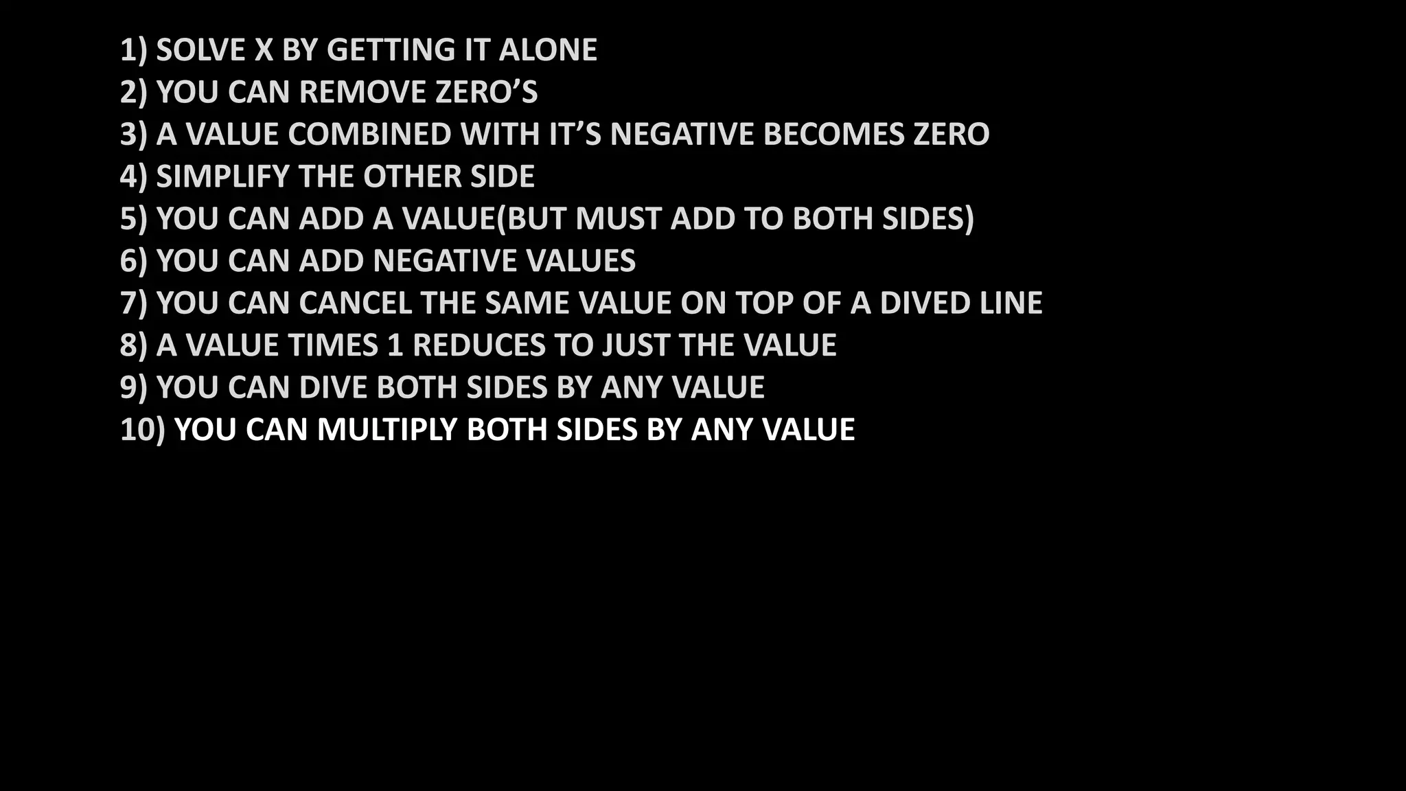 1) SOLVE X BY GETTING IT ALONE
2) YOU CAN REMOVE ZERO’S
3) A VALUE COMBINED WITH IT’S NEGATIVE BECOMES ZERO
4) SIMPLIFY THE OTHER SIDE
5) YOU CAN ADD A VALUE(BUT MUST ADD TO BOTH SIDES)
6) YOU CAN ADD NEGATIVE VALUES
7) YOU CAN CANCEL THE SAME VALUE ON TOP OF A DIVED LINE
8) A VALUE TIMES 1 REDUCES TO JUST THE VALUE
9) YOU CAN DIVE BOTH SIDES BY ANY VALUE
10) YOU CAN MULTIPLY BOTH SIDES BY ANY VALUE
 