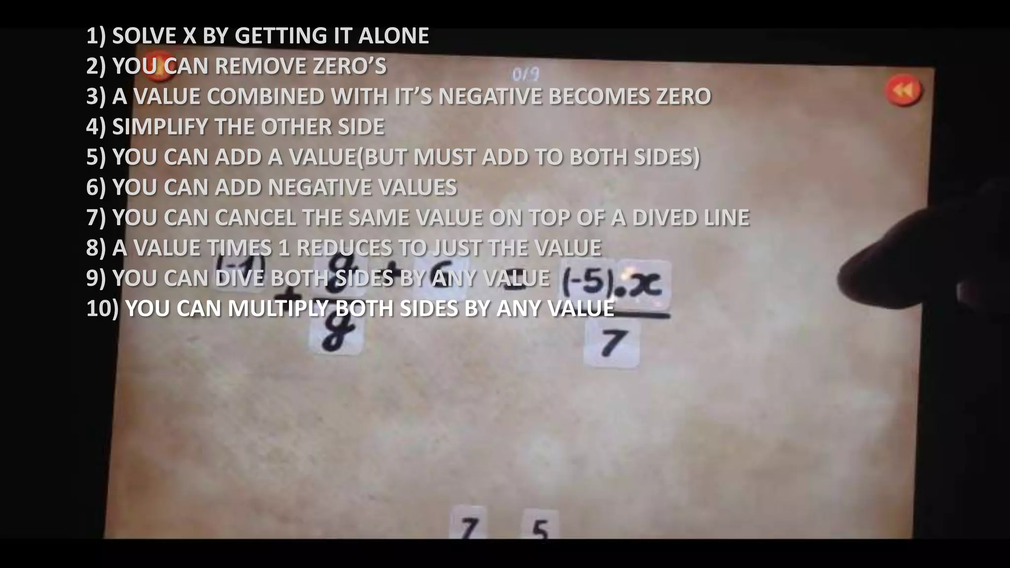 1) SOLVE X BY GETTING IT ALONE
2) YOU CAN REMOVE ZERO’S
3) A VALUE COMBINED WITH IT’S NEGATIVE BECOMES ZERO
4) SIMPLIFY THE OTHER SIDE
5) YOU CAN ADD A VALUE(BUT MUST ADD TO BOTH SIDES)
6) YOU CAN ADD NEGATIVE VALUES
7) YOU CAN CANCEL THE SAME VALUE ON TOP OF A DIVED LINE
8) A VALUE TIMES 1 REDUCES TO JUST THE VALUE
9) YOU CAN DIVE BOTH SIDES BY ANY VALUE
10) YOU CAN MULTIPLY BOTH SIDES BY ANY VALUE
 