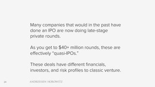 24
Many companies that would in the past have
done an IPO are now doing late-stage
private rounds.
As you get to $40+ million rounds, these are
effectively “quasi-IPOs.”
These deals have different financials,
investors, and risk profiles to classic venture.
 
