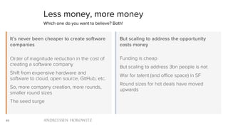 49
Less money, more money
Which one do you want to believe? Both!
Order of magnitude reduction in the cost of
creating a software company
Shift from expensive hardware and
software to cloud, open source, GitHub,
etc.
So, more company creation, more rounds,
smaller round sizes
The seed surge
It’s never been cheaper to create software
companies
Funding is cheap
But scaling to address 3bn people is not
War for talent (and office space) in SF
Round sizes for hot deals have moved
upwards
But scaling to address the opportunity
costs money
 