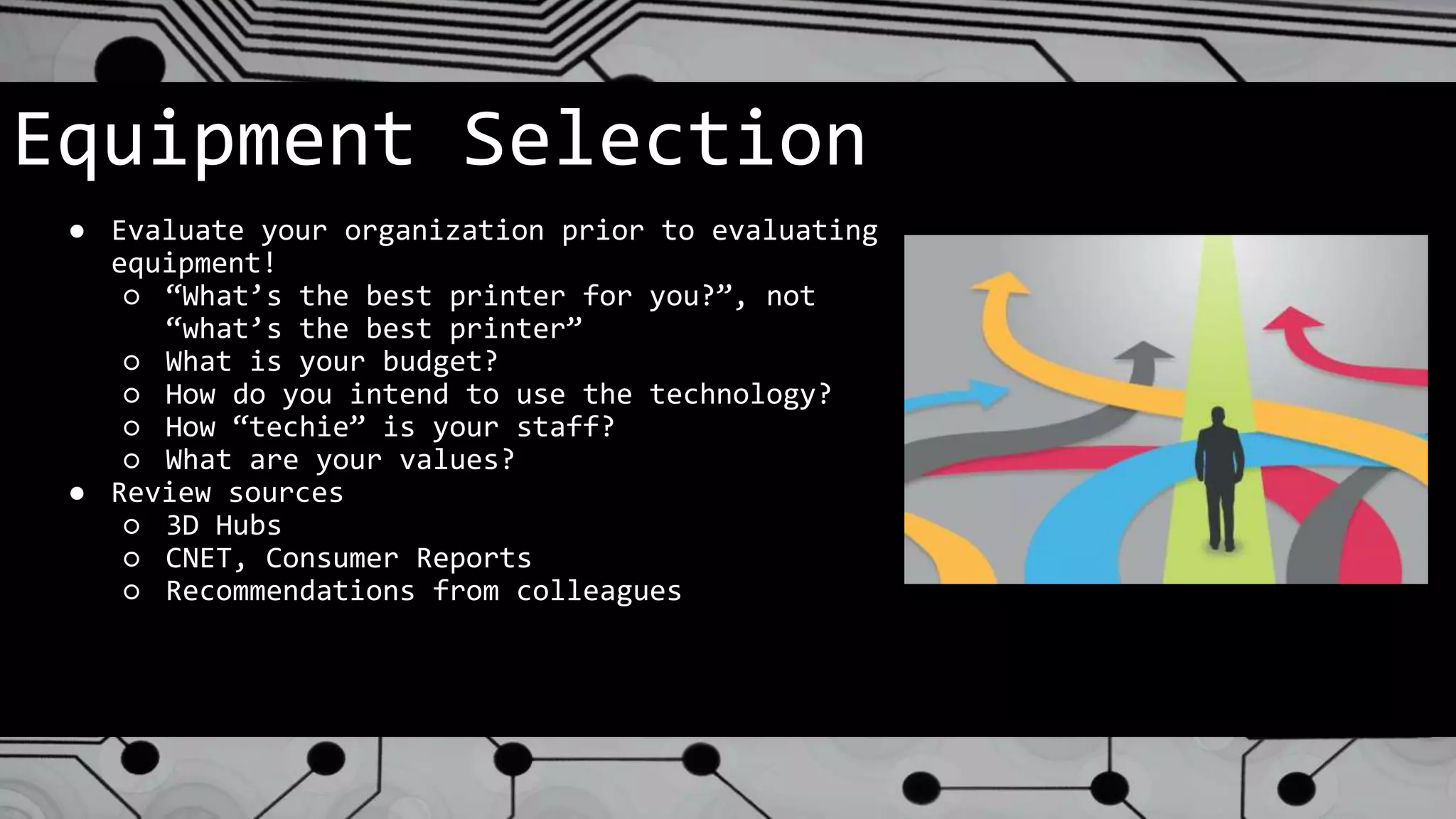 Equipment Selection
● Evaluate your organization prior to evaluating
equipment!
○ “What’s the best printer for you?”, not
“what’s the best printer”
○ What is your budget?
○ How do you intend to use the technology?
○ How “techie” is your staff?
○ What are your values?
● Review sources
○ 3D Hubs
○ CNET, Consumer Reports
○ Recommendations from colleagues
 