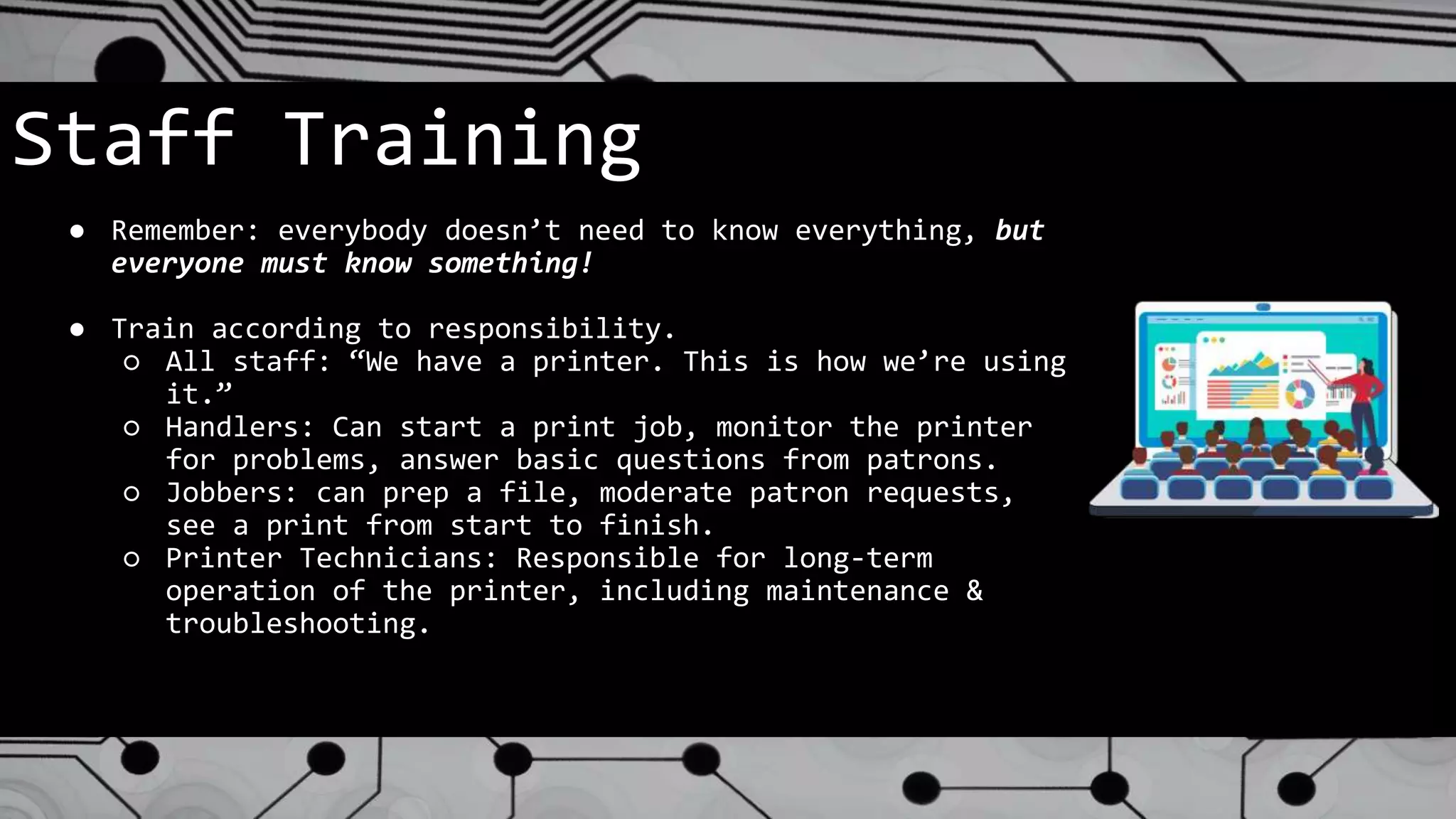 Staff Training
● Remember: everybody doesn’t need to know everything, but
everyone must know something!
● Train according to responsibility.
○ All staff: “We have a printer. This is how we’re using
it.”
○ Handlers: Can start a print job, monitor the printer
for problems, answer basic questions from patrons.
○ Jobbers: can prep a file, moderate patron requests,
see a print from start to finish.
○ Printer Technicians: Responsible for long-term
operation of the printer, including maintenance &
troubleshooting.
 