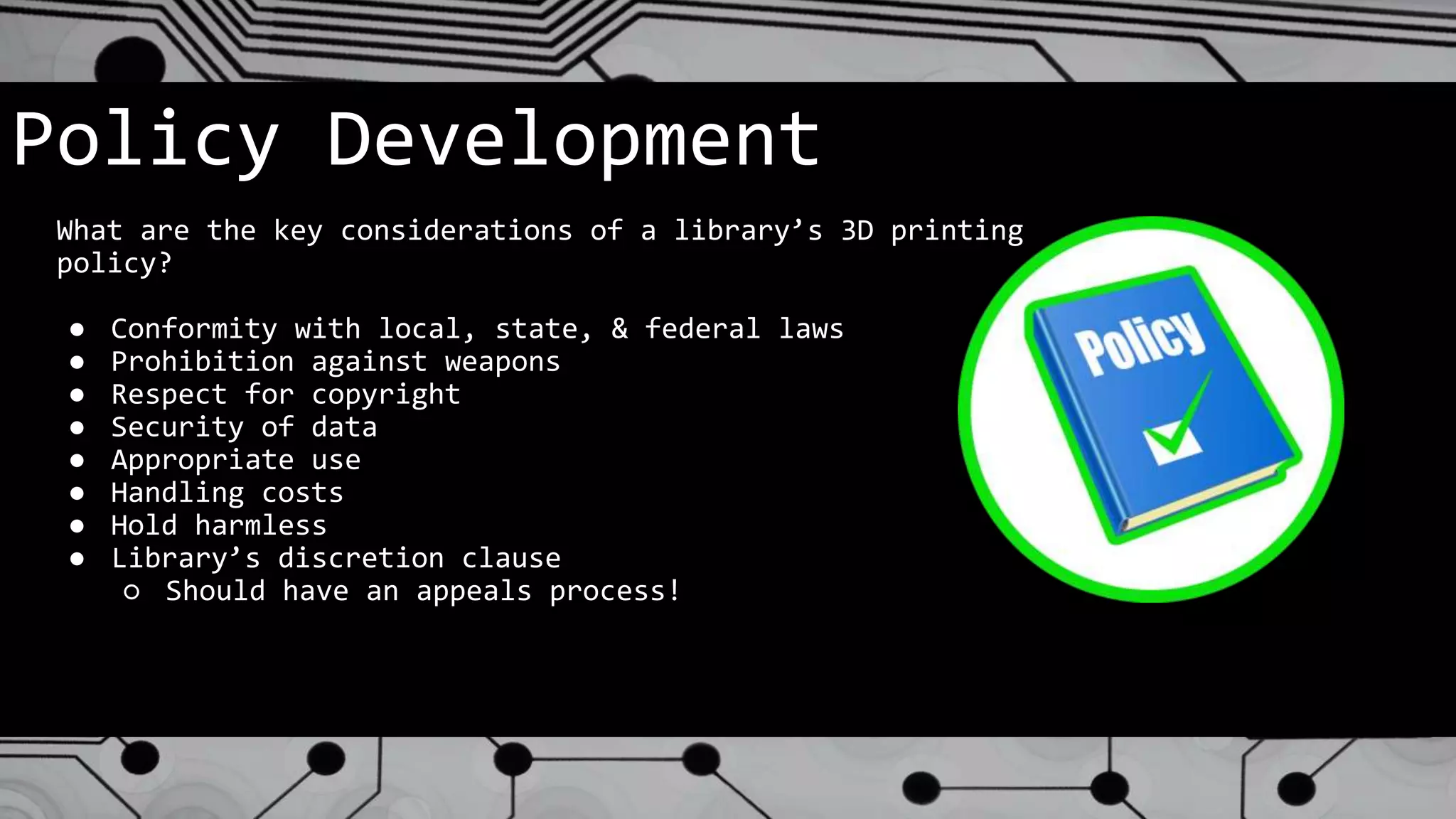 Policy Development
What are the key considerations of a library’s 3D printing
policy?
● Conformity with local, state, & federal laws
● Prohibition against weapons
● Respect for copyright
● Security of data
● Appropriate use
● Handling costs
● Hold harmless
● Library’s discretion clause
○ Should have an appeals process!
 