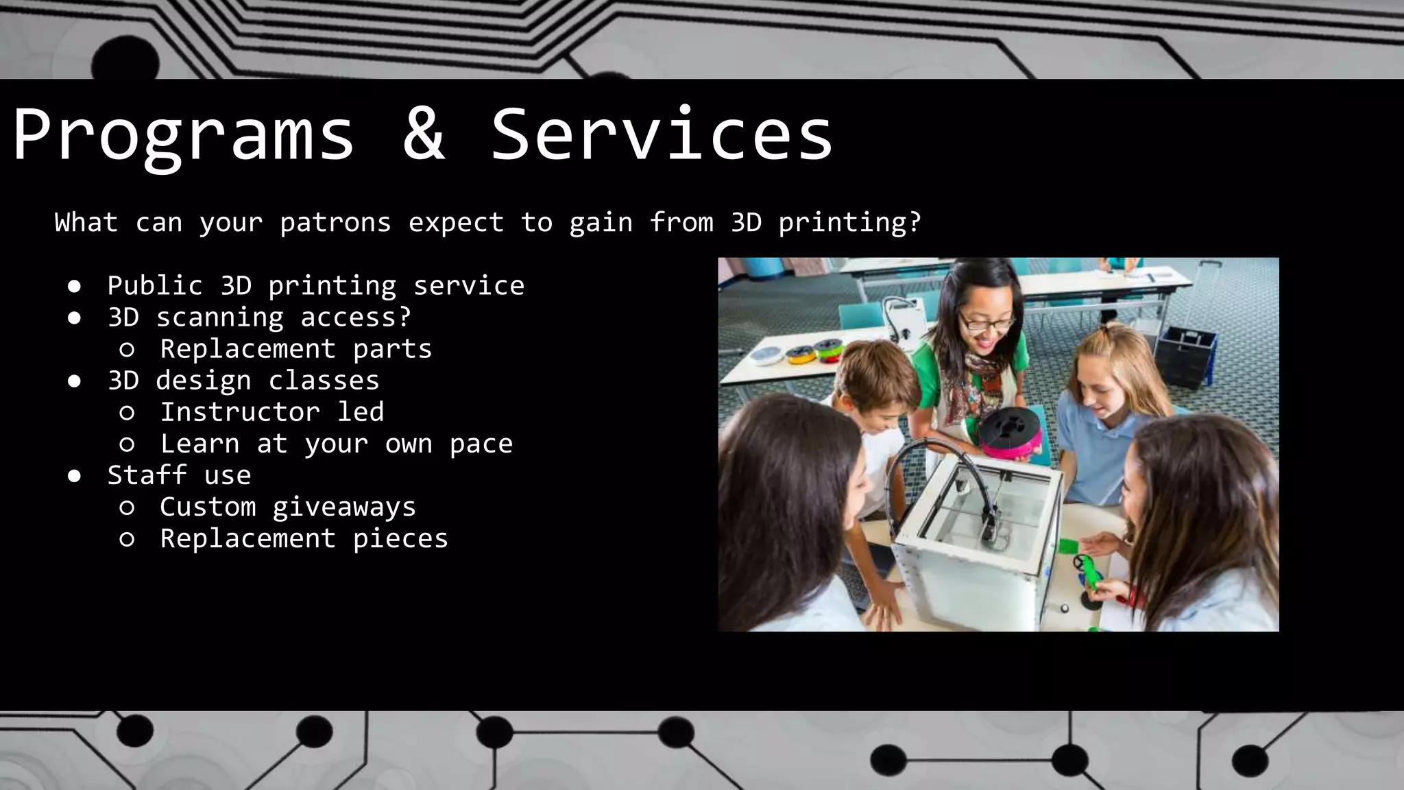 Programs & Services
What can your patrons expect to gain from 3D printing?
● Public 3D printing service
● 3D scanning access?
○ Replacement parts
● 3D design classes
○ Instructor led
○ Learn at your own pace
● Staff use
○ Custom giveaways
○ Replacement pieces
 