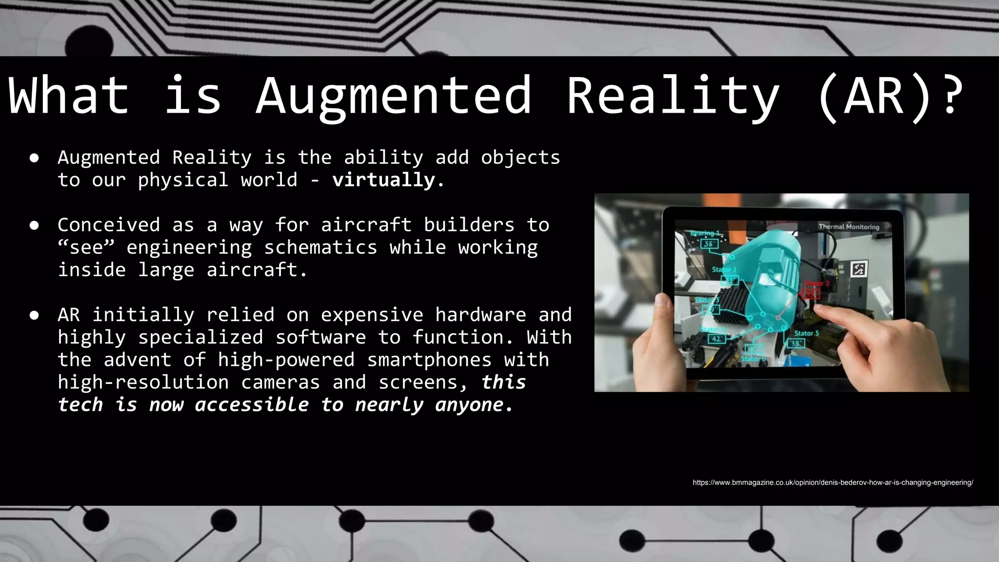 What is Augmented Reality (AR)?
● Augmented Reality is the ability add objects
to our physical world - virtually.
● Conceived as a way for aircraft builders to
“see” engineering schematics while working
inside large aircraft.
● AR initially relied on expensive hardware and
highly specialized software to function. With
the advent of high-powered smartphones with
high-resolution cameras and screens, this
tech is now accessible to nearly anyone.
https://www.bmmagazine.co.uk/opinion/denis-bederov-how-ar-is-changing-engineering/
 