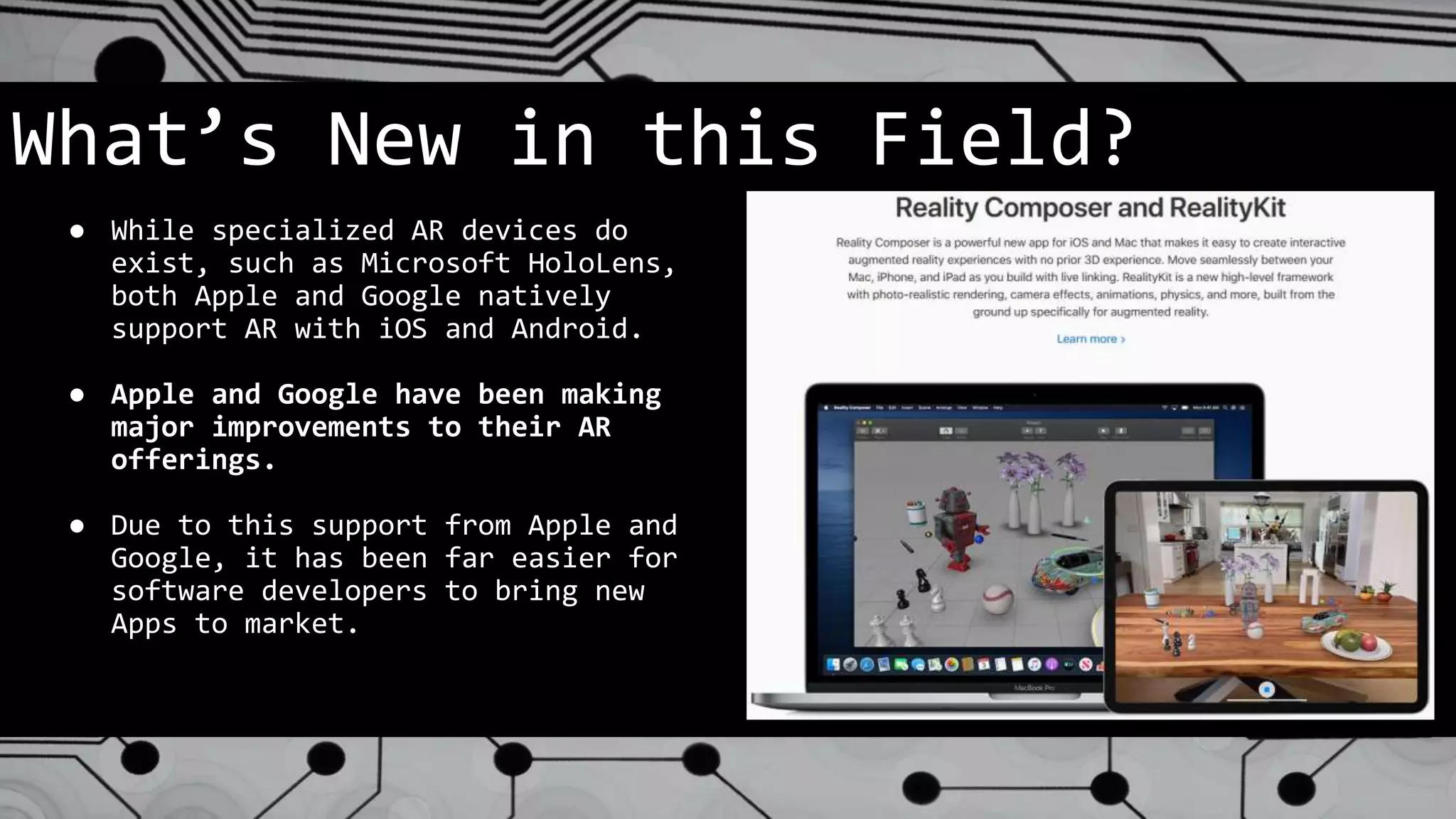 What’s New in this Field?
● While specialized AR devices do
exist, such as Microsoft HoloLens,
both Apple and Google natively
support AR with iOS and Android.
● Apple and Google have been making
major improvements to their AR
offerings.
● Due to this support from Apple and
Google, it has been far easier for
software developers to bring new
Apps to market.
 