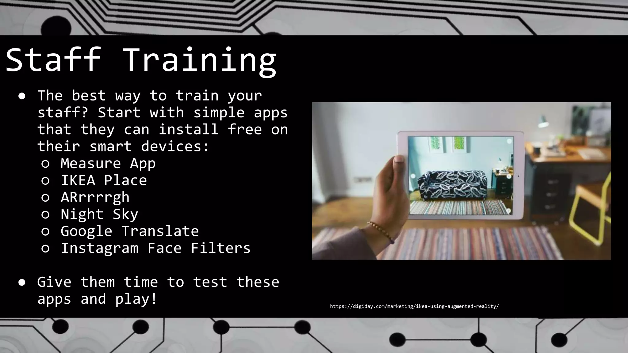 Staff Training
● The best way to train your
staff? Start with simple apps
that they can install free on
their smart devices:
○ Measure App
○ IKEA Place
○ ARrrrrgh
○ Night Sky
○ Google Translate
○ Instagram Face Filters
● Give them time to test these
apps and play! https://digiday.com/marketing/ikea-using-augmented-reality/
 