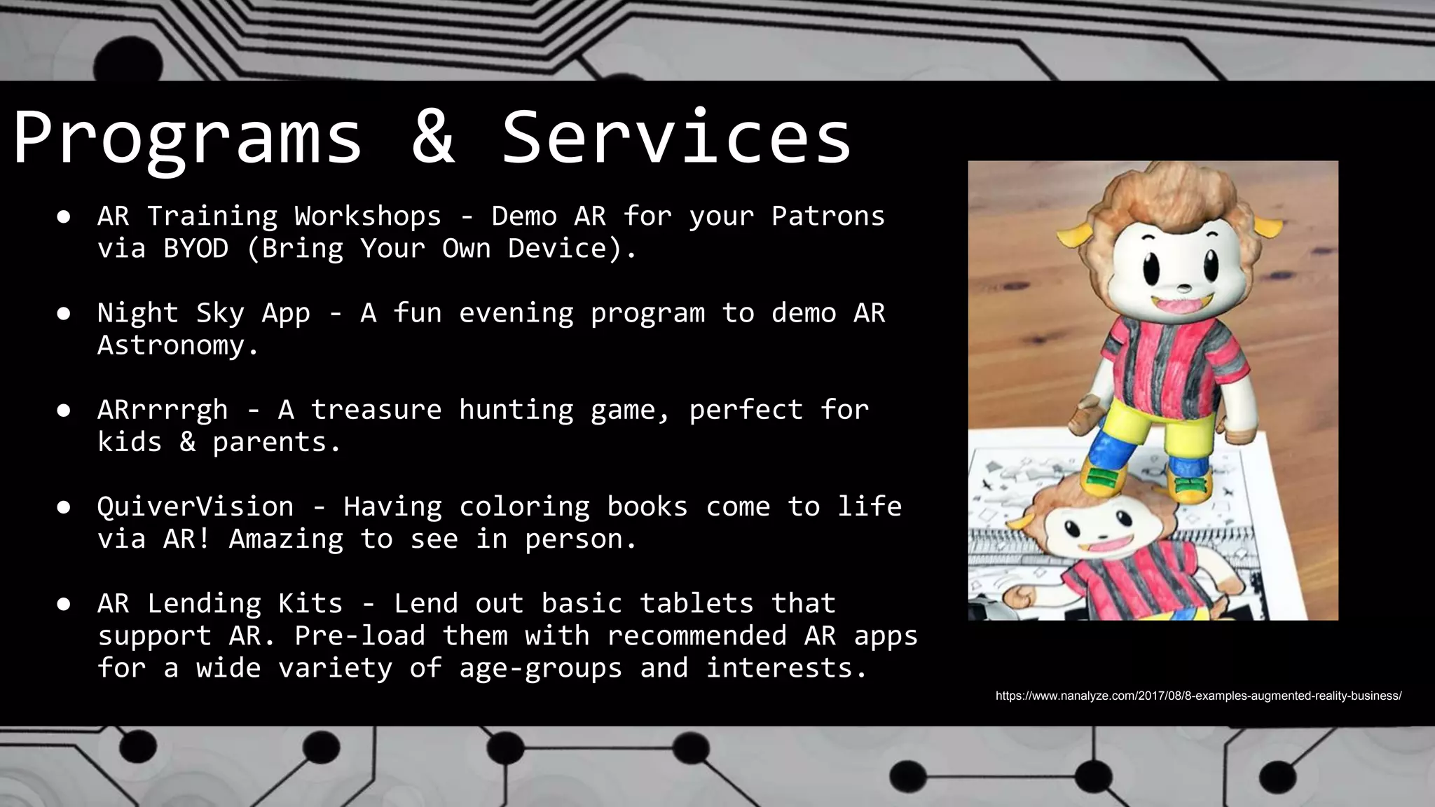 Programs & Services
● AR Training Workshops - Demo AR for your Patrons
via BYOD (Bring Your Own Device).
● Night Sky App - A fun evening program to demo AR
Astronomy.
● ARrrrrgh - A treasure hunting game, perfect for
kids & parents.
● QuiverVision - Having coloring books come to life
via AR! Amazing to see in person.
● AR Lending Kits - Lend out basic tablets that
support AR. Pre-load them with recommended AR apps
for a wide variety of age-groups and interests.
https://www.nanalyze.com/2017/08/8-examples-augmented-reality-business/
 