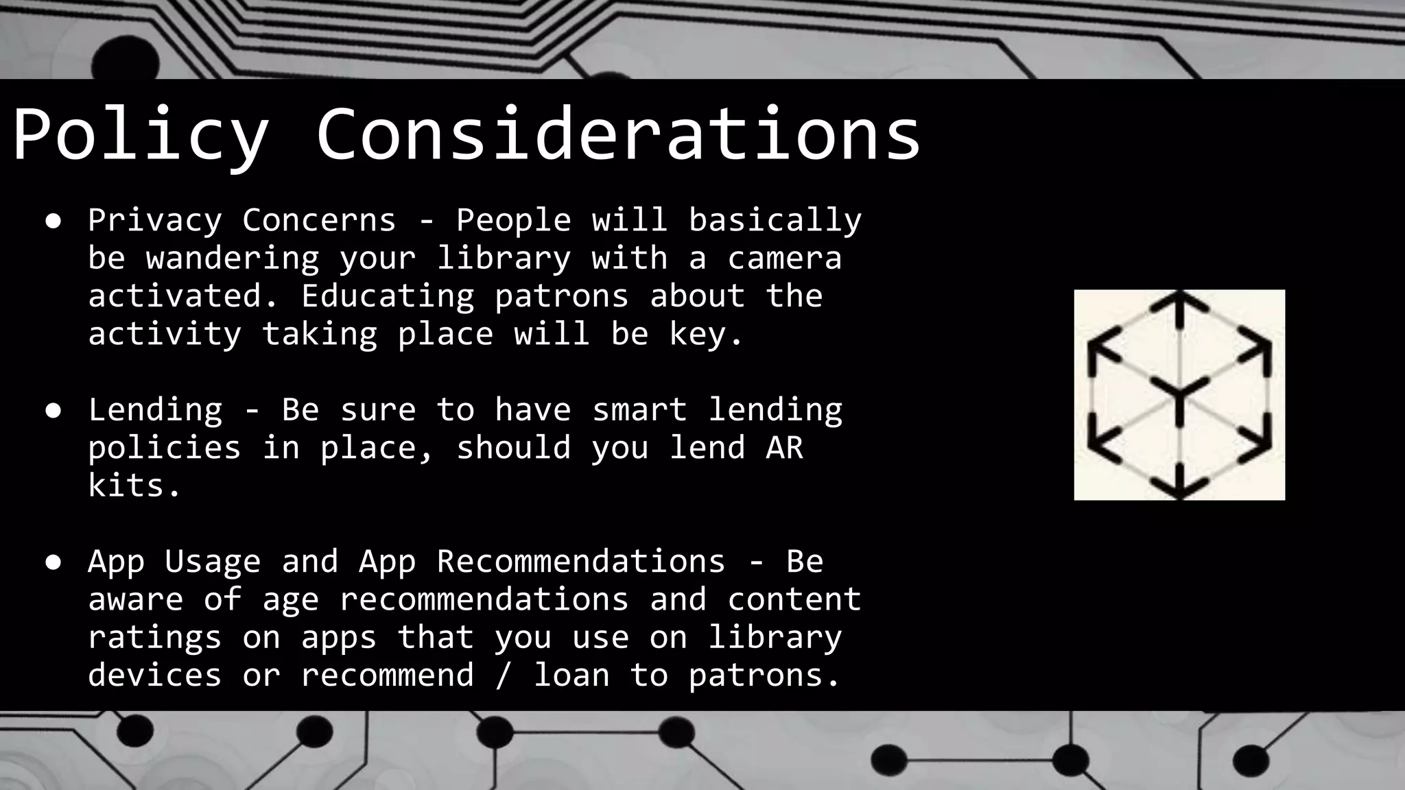 Policy Considerations
● Privacy Concerns - People will basically
be wandering your library with a camera
activated. Educating patrons about the
activity taking place will be key.
● Lending - Be sure to have smart lending
policies in place, should you lend AR
kits.
● App Usage and App Recommendations - Be
aware of age recommendations and content
ratings on apps that you use on library
devices or recommend / loan to patrons.
 