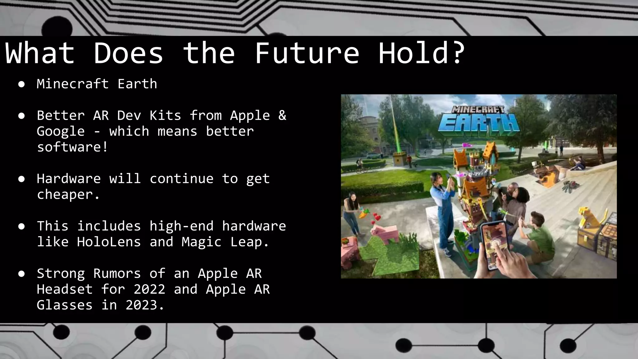 What Does the Future Hold?
● Minecraft Earth
● Better AR Dev Kits from Apple &
Google - which means better
software!
● Hardware will continue to get
cheaper.
● This includes high-end hardware
like HoloLens and Magic Leap.
● Strong Rumors of an Apple AR
Headset for 2022 and Apple AR
Glasses in 2023.
 