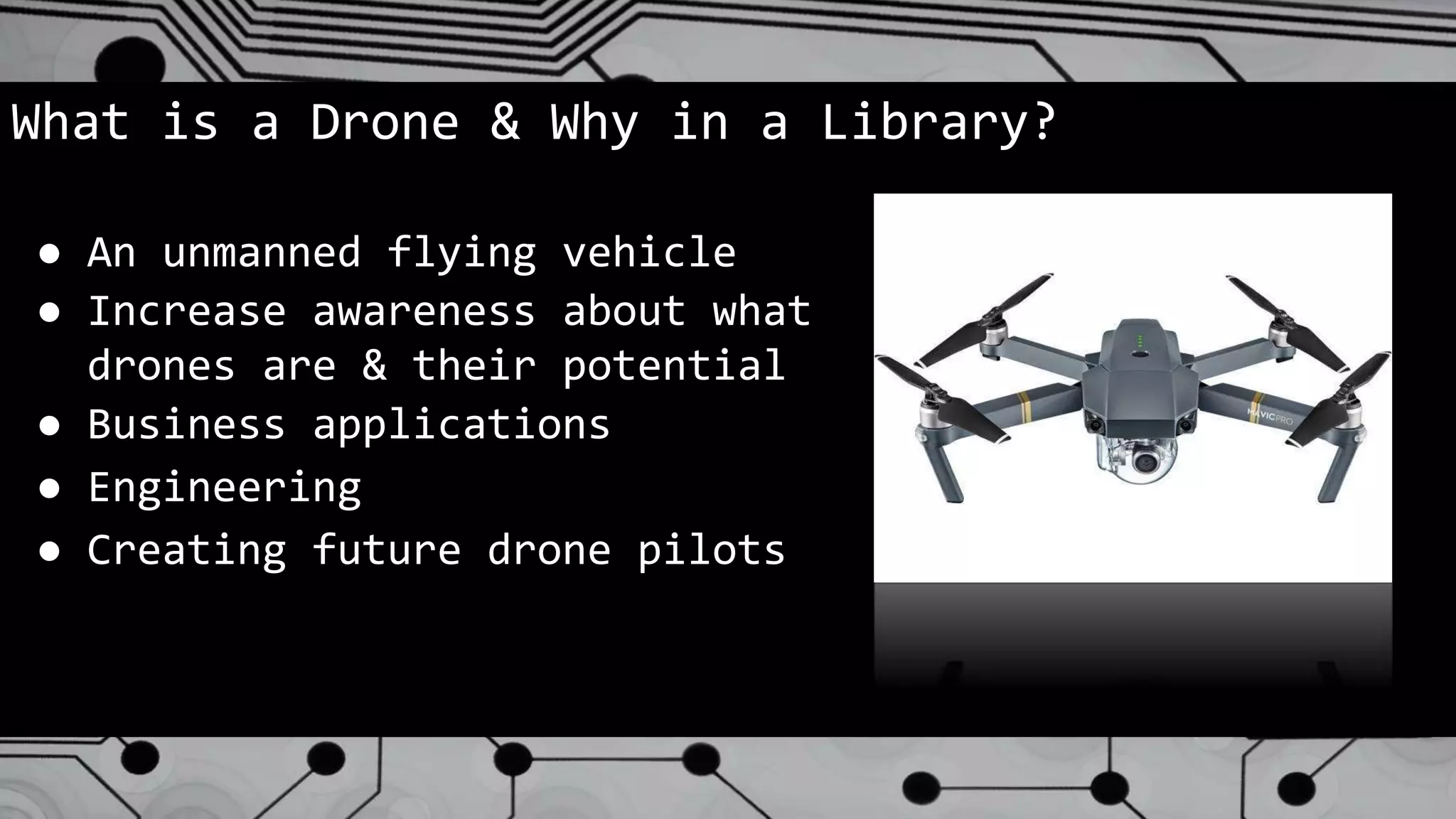 What is a Drone & Why in a Library?
● An unmanned flying vehicle
● Increase awareness about what
drones are & their potential
● Business applications
● Engineering
● Creating future drone pilots
 