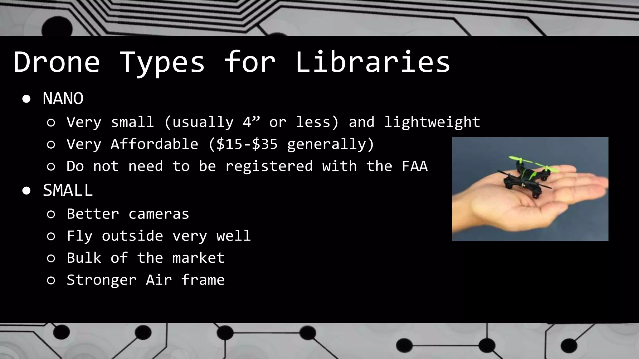 Drone Types for Libraries
● NANO
○ Very small (usually 4” or less) and lightweight
○ Very Affordable ($15-$35 generally)
○ Do not need to be registered with the FAA
● SMALL
○ Better cameras
○ Fly outside very well
○ Bulk of the market
○ Stronger Air frame
 