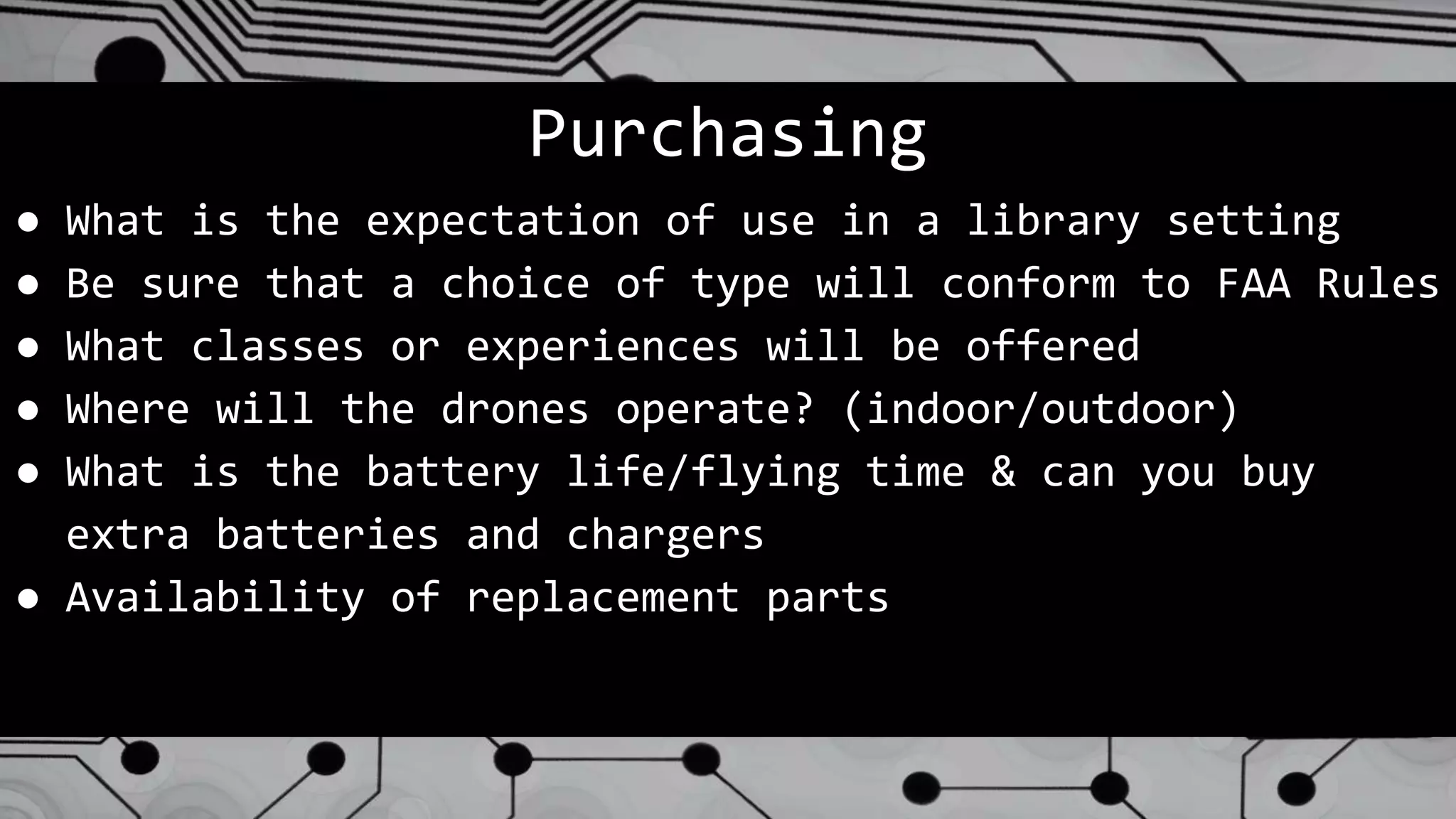 Purchasing
● What is the expectation of use in a library setting
● Be sure that a choice of type will conform to FAA Rules
● What classes or experiences will be offered
● Where will the drones operate? (indoor/outdoor)
● What is the battery life/flying time & can you buy
extra batteries and chargers
● Availability of replacement parts
 