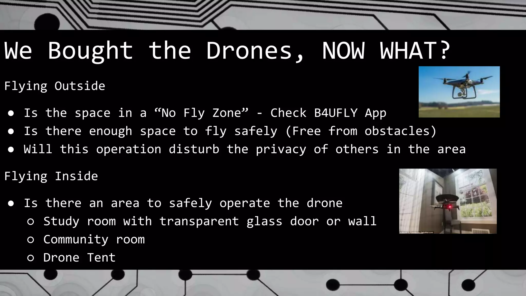 We Bought the Drones, NOW WHAT?
Flying Outside
● Is the space in a “No Fly Zone” - Check B4UFLY App
● Is there enough space to fly safely (Free from obstacles)
● Will this operation disturb the privacy of others in the area
Flying Inside
● Is there an area to safely operate the drone
○ Study room with transparent glass door or wall
○ Community room
○ Drone Tent
 