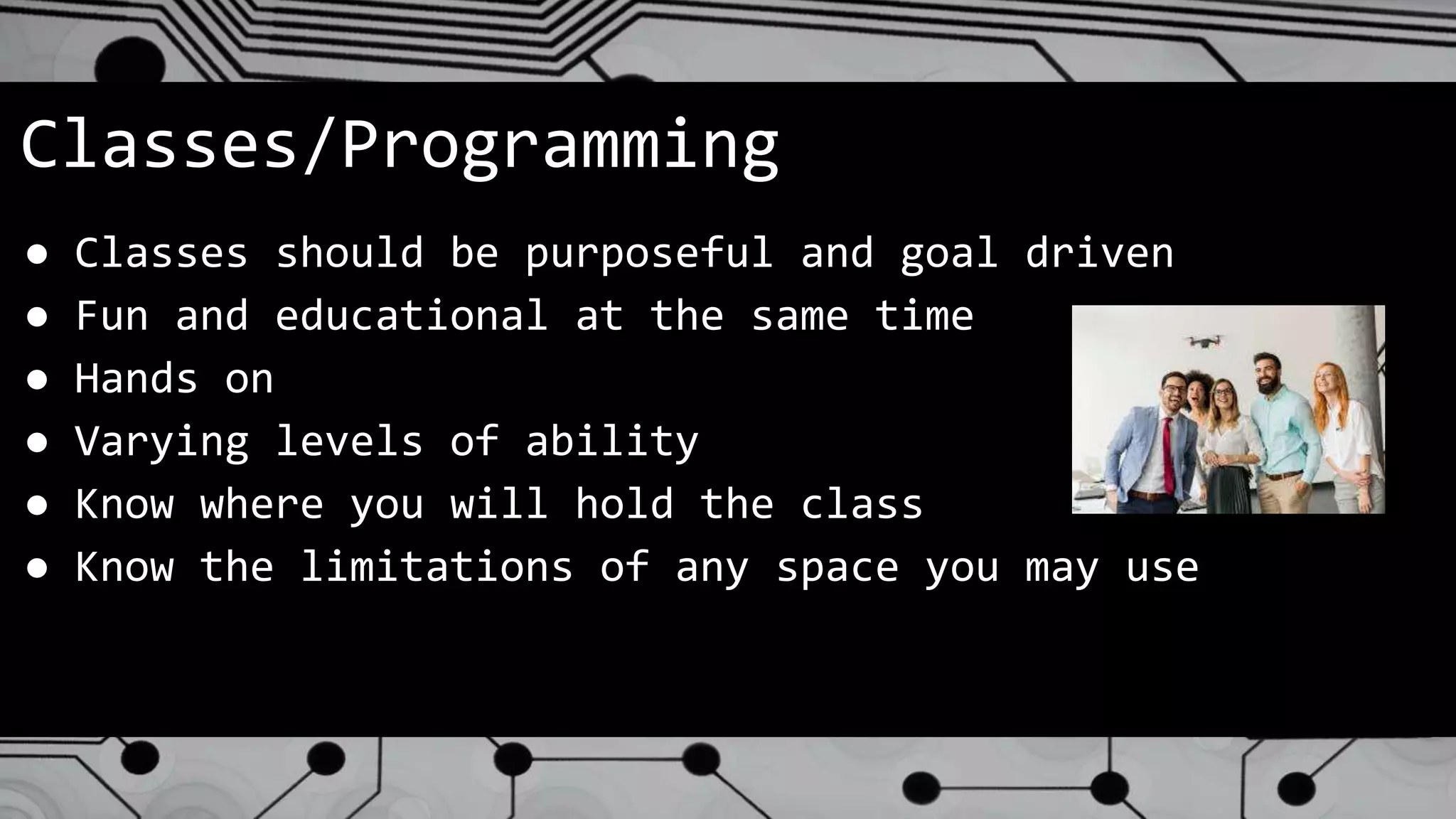 Classes/Programming
● Classes should be purposeful and goal driven
● Fun and educational at the same time
● Hands on
● Varying levels of ability
● Know where you will hold the class
● Know the limitations of any space you may use
 