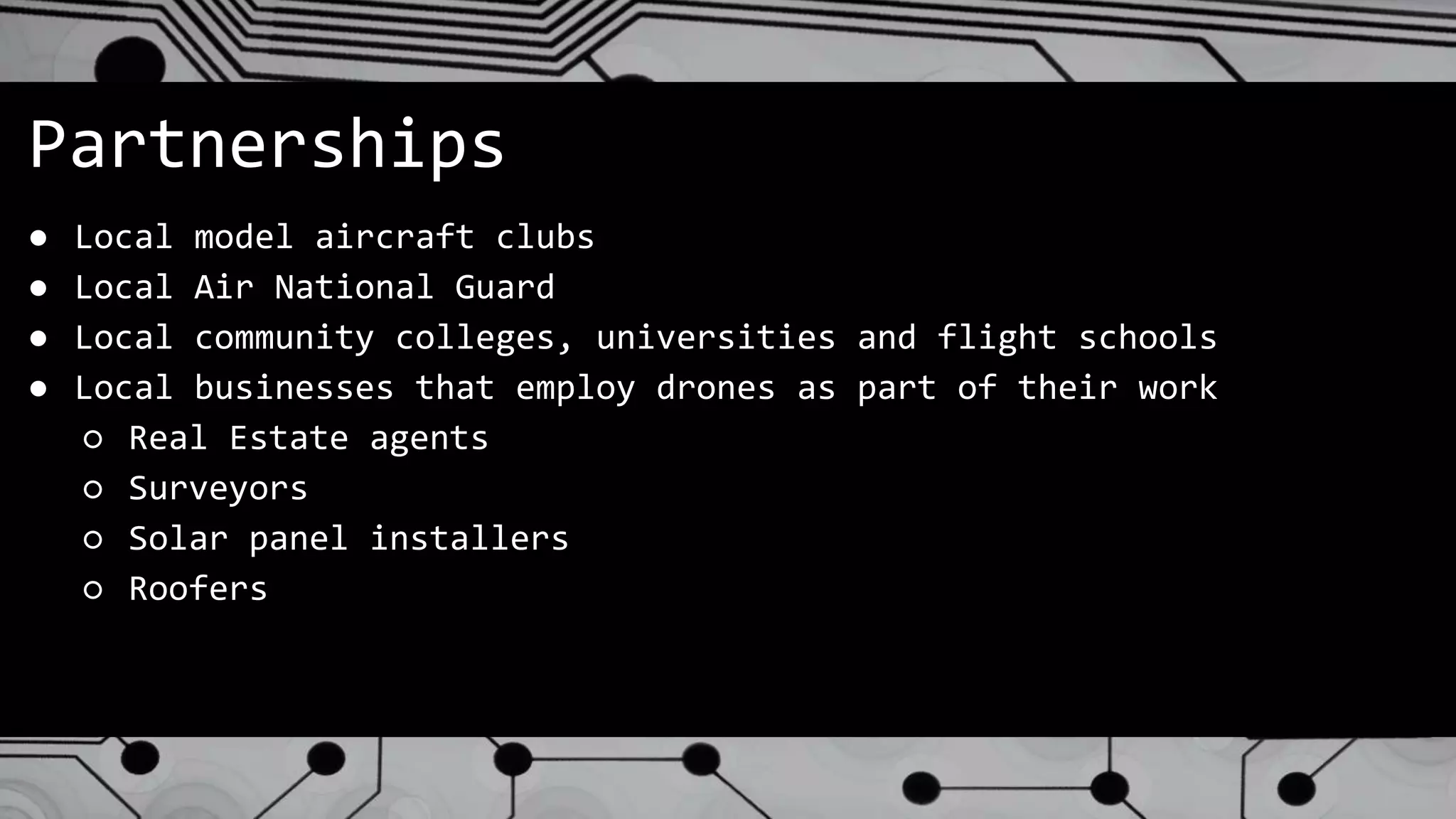 Partnerships
● Local model aircraft clubs
● Local Air National Guard
● Local community colleges, universities and flight schools
● Local businesses that employ drones as part of their work
○ Real Estate agents
○ Surveyors
○ Solar panel installers
○ Roofers
 