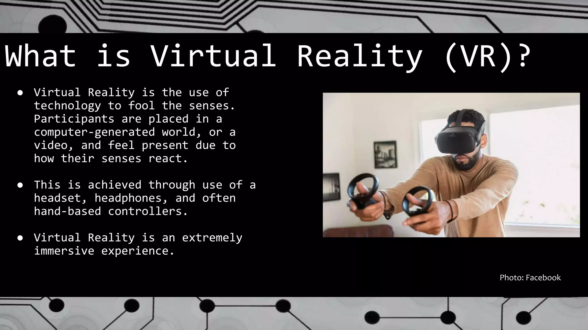 What is Virtual Reality (VR)?
● Virtual Reality is the use of
technology to fool the senses.
Participants are placed in a
computer-generated world, or a
video, and feel present due to
how their senses react.
● This is achieved through use of a
headset, headphones, and often
hand-based controllers.
● Virtual Reality is an extremely
immersive experience.
Photo: Facebook
 