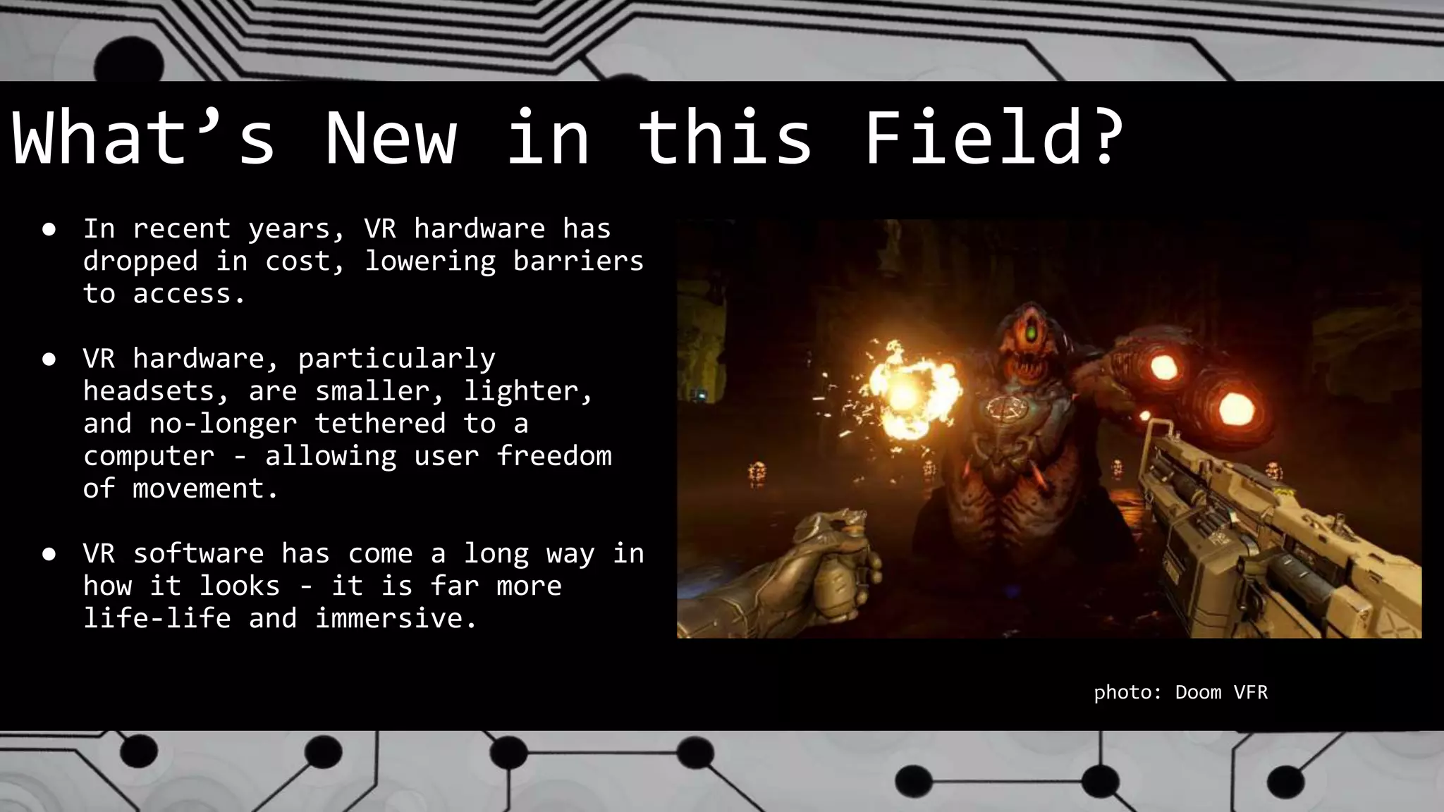 What’s New in this Field?
● In recent years, VR hardware has
dropped in cost, lowering barriers
to access.
● VR hardware, particularly
headsets, are smaller, lighter,
and no-longer tethered to a
computer - allowing user freedom
of movement.
● VR software has come a long way in
how it looks - it is far more
life-life and immersive.
photo: Doom VFR
 