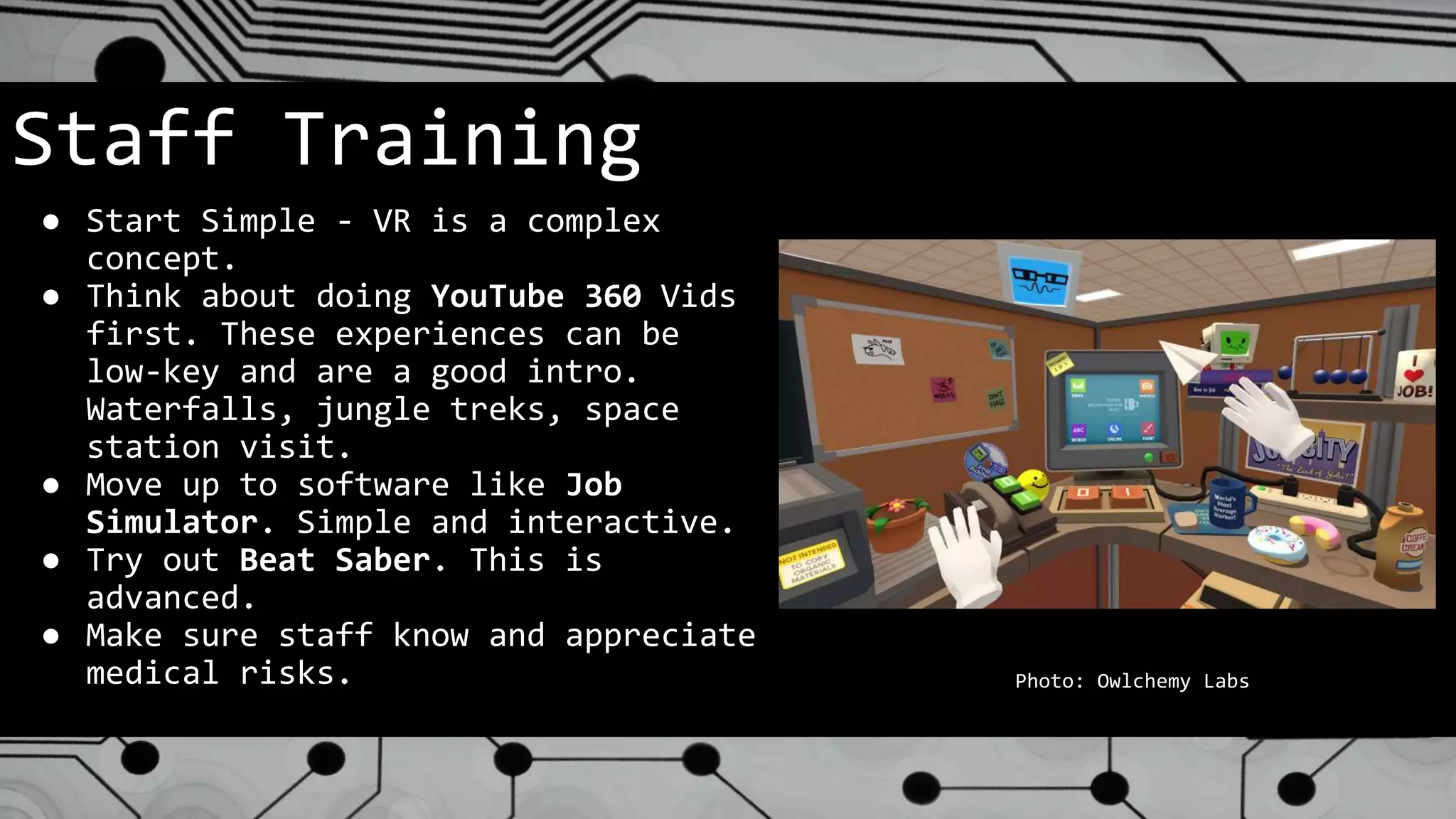 Staff Training
● Start Simple - VR is a complex
concept.
● Think about doing YouTube 360 Vids
first. These experiences can be
low-key and are a good intro.
Waterfalls, jungle treks, space
station visit.
● Move up to software like Job
Simulator. Simple and interactive.
● Try out Beat Saber. This is
advanced.
● Make sure staff know and appreciate
medical risks. Photo: Owlchemy Labs
 