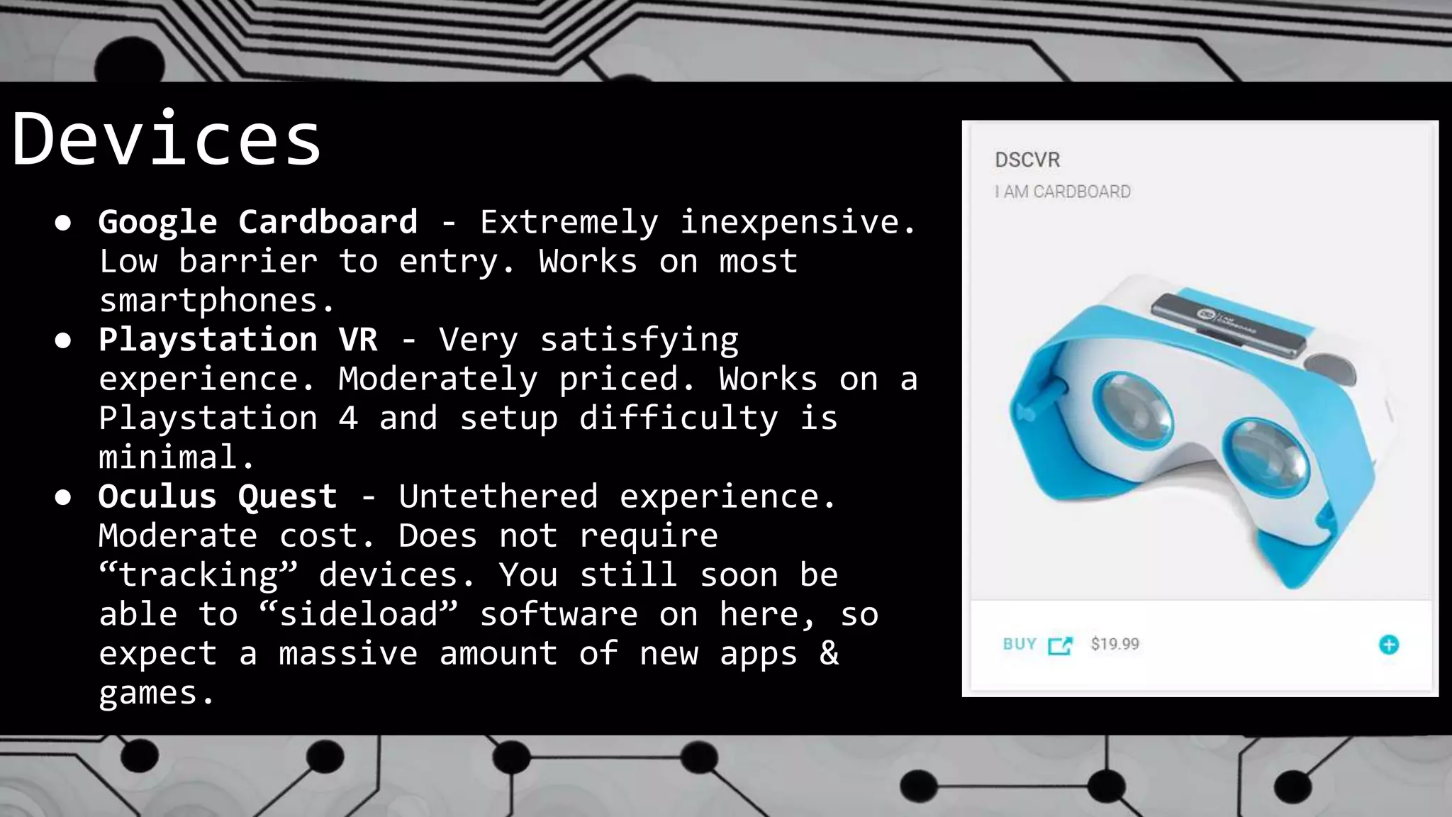 Devices
● Google Cardboard - Extremely inexpensive.
Low barrier to entry. Works on most
smartphones.
● Playstation VR - Very satisfying
experience. Moderately priced. Works on a
Playstation 4 and setup difficulty is
minimal.
● Oculus Quest - Untethered experience.
Moderate cost. Does not require
“tracking” devices. You still soon be
able to “sideload” software on here, so
expect a massive amount of new apps &
games.
 