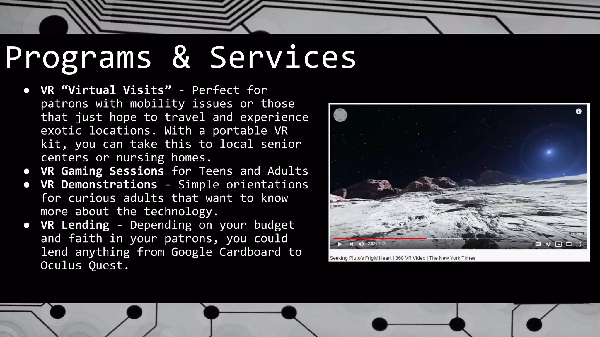 Programs & Services
● VR “Virtual Visits” - Perfect for
patrons with mobility issues or those
that just hope to travel and experience
exotic locations. With a portable VR
kit, you can take this to local senior
centers or nursing homes.
● VR Gaming Sessions for Teens and Adults
● VR Demonstrations - Simple orientations
for curious adults that want to know
more about the technology.
● VR Lending - Depending on your budget
and faith in your patrons, you could
lend anything from Google Cardboard to
Oculus Quest.
 