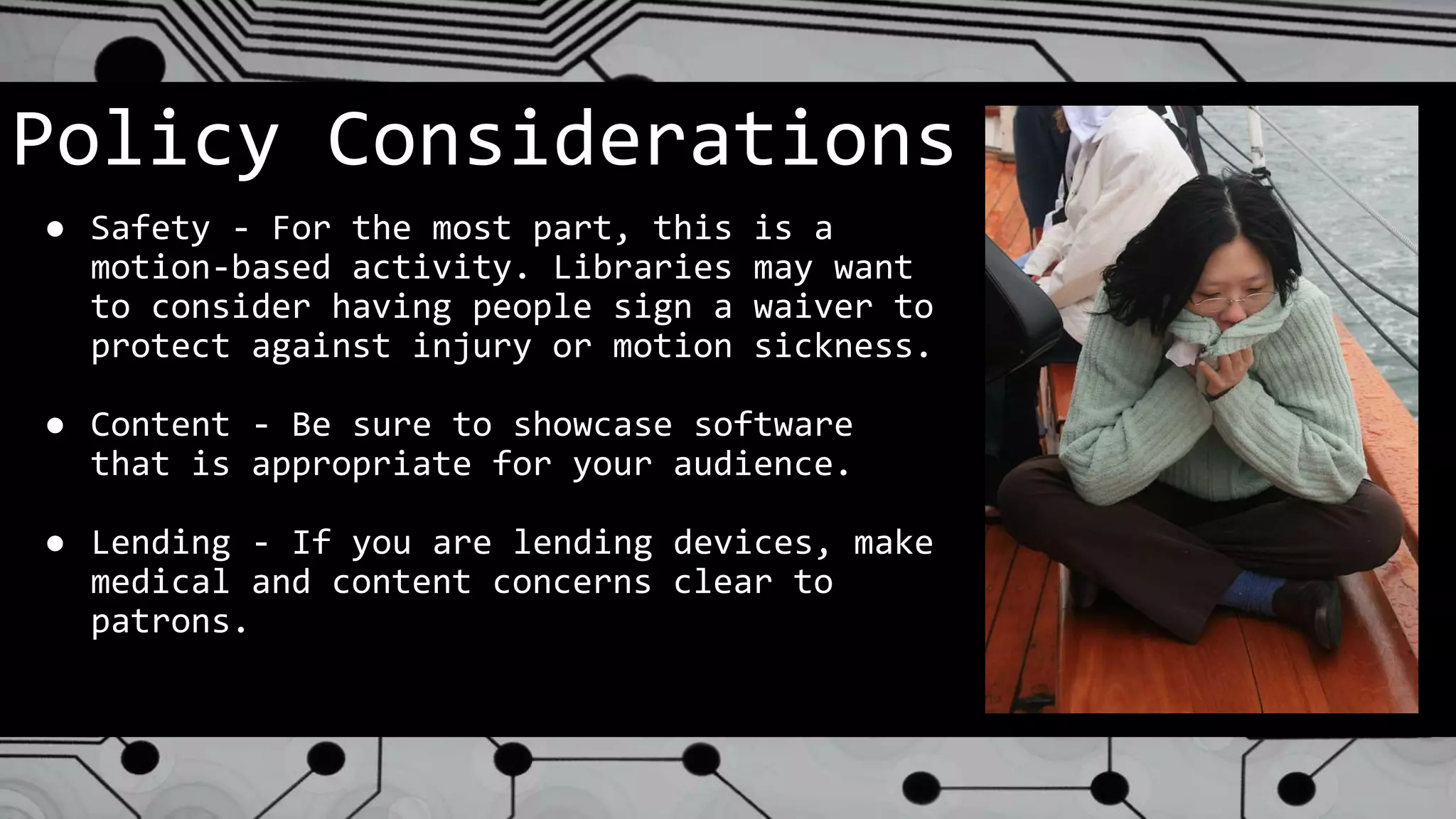 Policy Considerations
● Safety - For the most part, this is a
motion-based activity. Libraries may want
to consider having people sign a waiver to
protect against injury or motion sickness.
● Content - Be sure to showcase software
that is appropriate for your audience.
● Lending - If you are lending devices, make
medical and content concerns clear to
patrons.
 