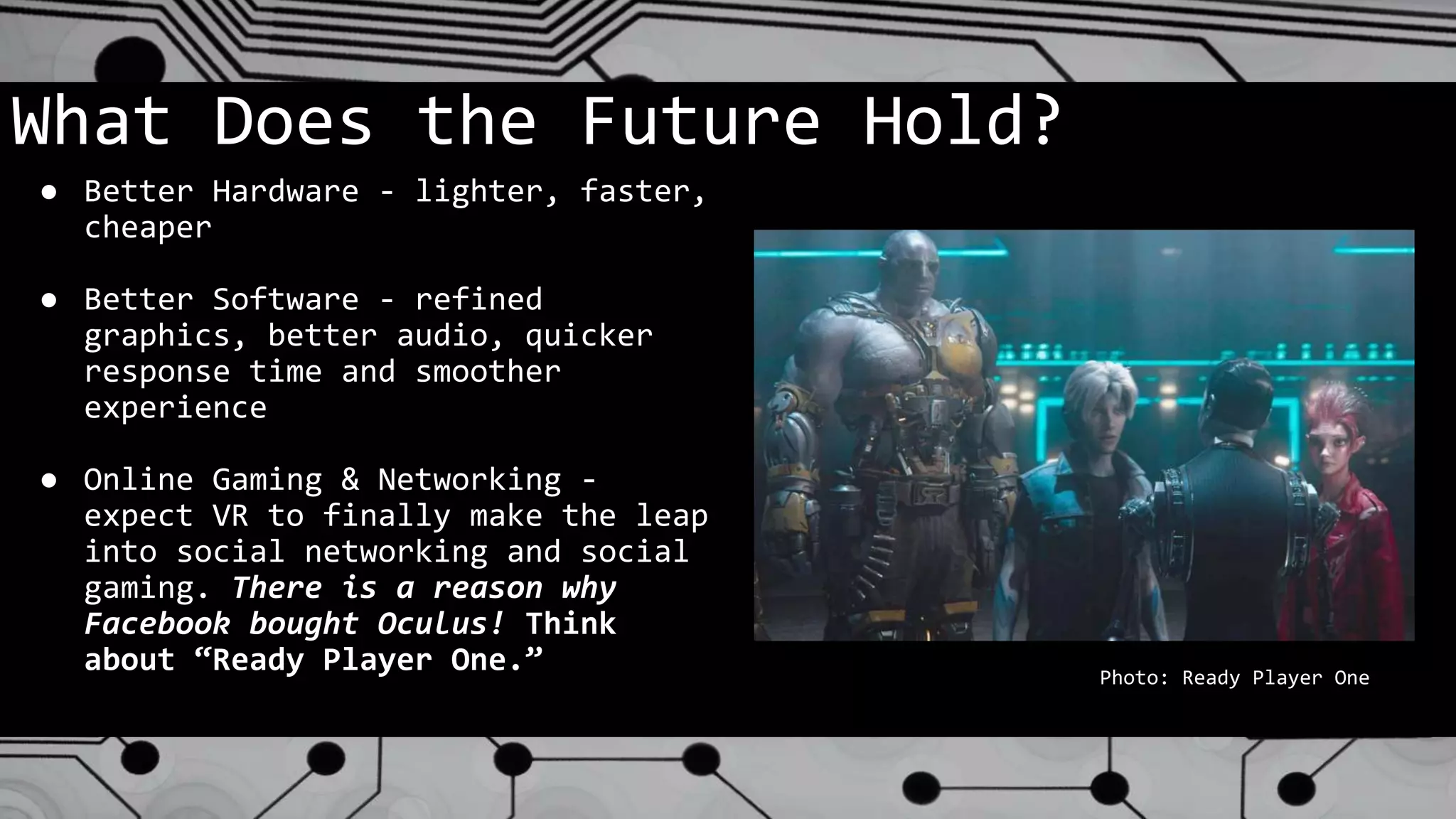 What Does the Future Hold?
● Better Hardware - lighter, faster,
cheaper
● Better Software - refined
graphics, better audio, quicker
response time and smoother
experience
● Online Gaming & Networking -
expect VR to finally make the leap
into social networking and social
gaming. There is a reason why
Facebook bought Oculus! Think
about “Ready Player One.” Photo: Ready Player One
 