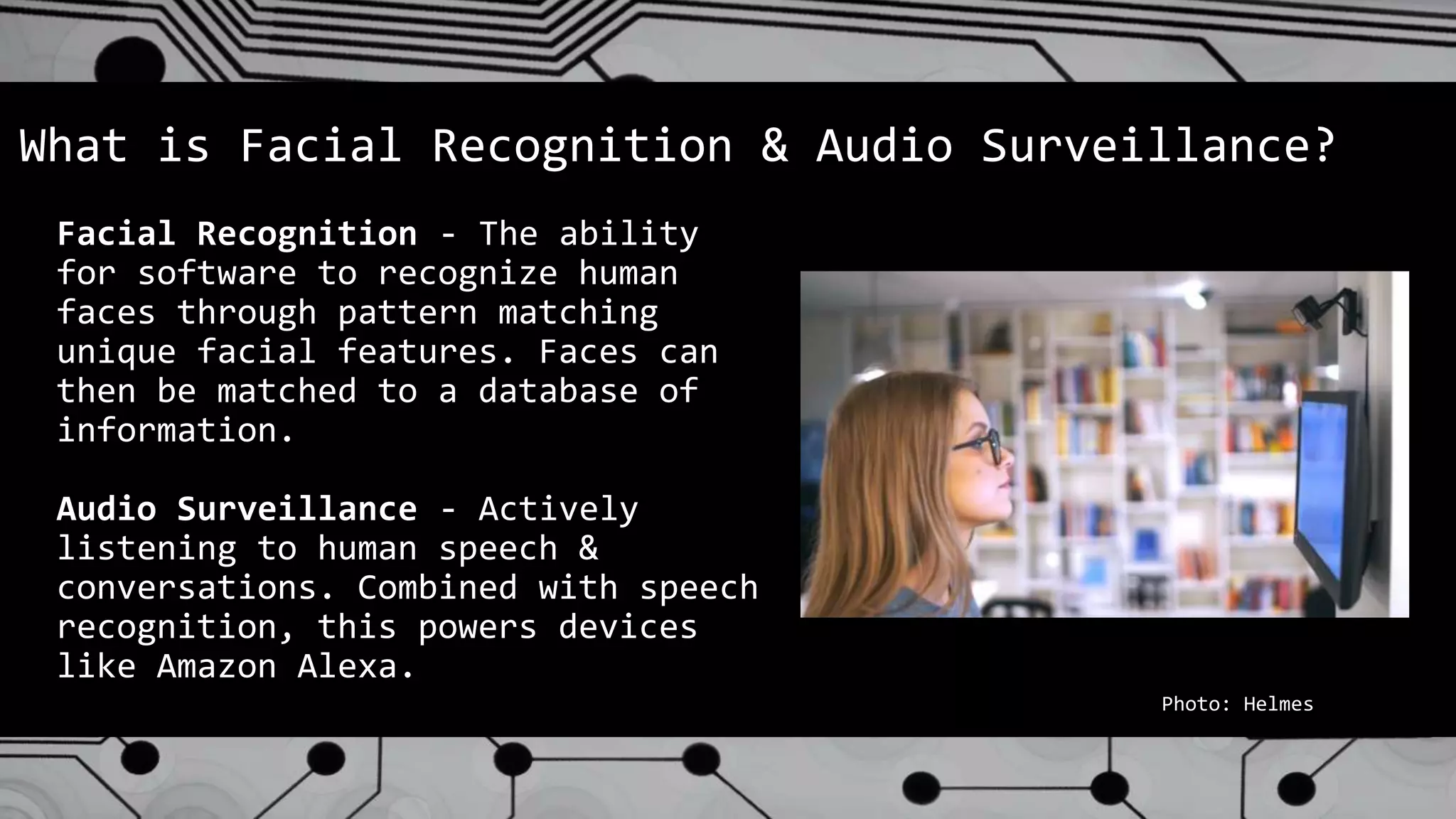 Facial Recognition - The ability
for software to recognize human
faces through pattern matching
unique facial features. Faces can
then be matched to a database of
information.
Audio Surveillance - Actively
listening to human speech &
conversations. Combined with speech
recognition, this powers devices
like Amazon Alexa.
What is Facial Recognition & Audio Surveillance?
Photo: Helmes
 