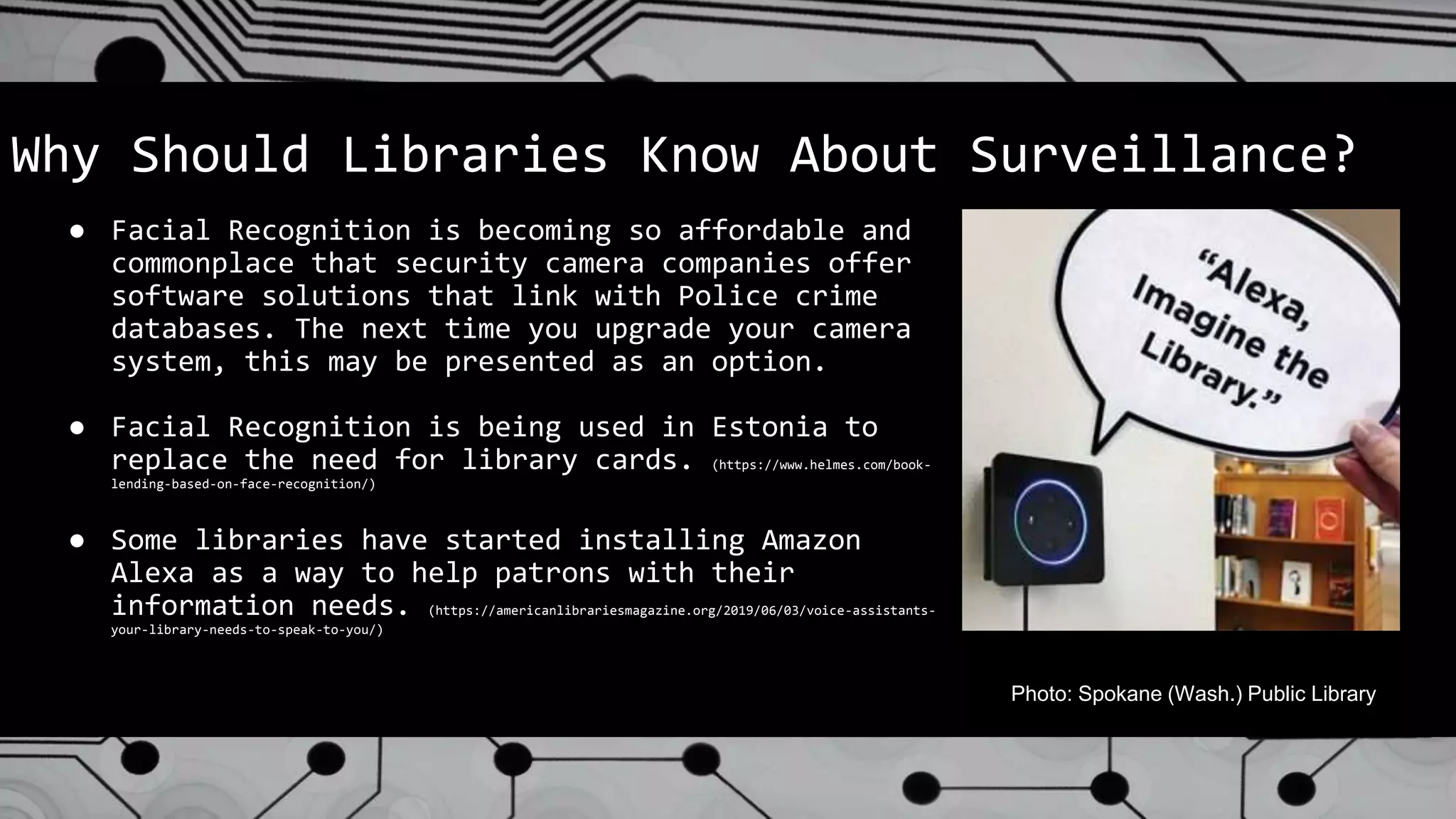 Why Should Libraries Know About Surveillance?
● Facial Recognition is becoming so affordable and
commonplace that security camera companies offer
software solutions that link with Police crime
databases. The next time you upgrade your camera
system, this may be presented as an option.
● Facial Recognition is being used in Estonia to
replace the need for library cards. (https://www.helmes.com/book-
lending-based-on-face-recognition/)
● Some libraries have started installing Amazon
Alexa as a way to help patrons with their
information needs. (https://americanlibrariesmagazine.org/2019/06/03/voice-assistants-
your-library-needs-to-speak-to-you/)
Photo: Spokane (Wash.) Public Library
 
