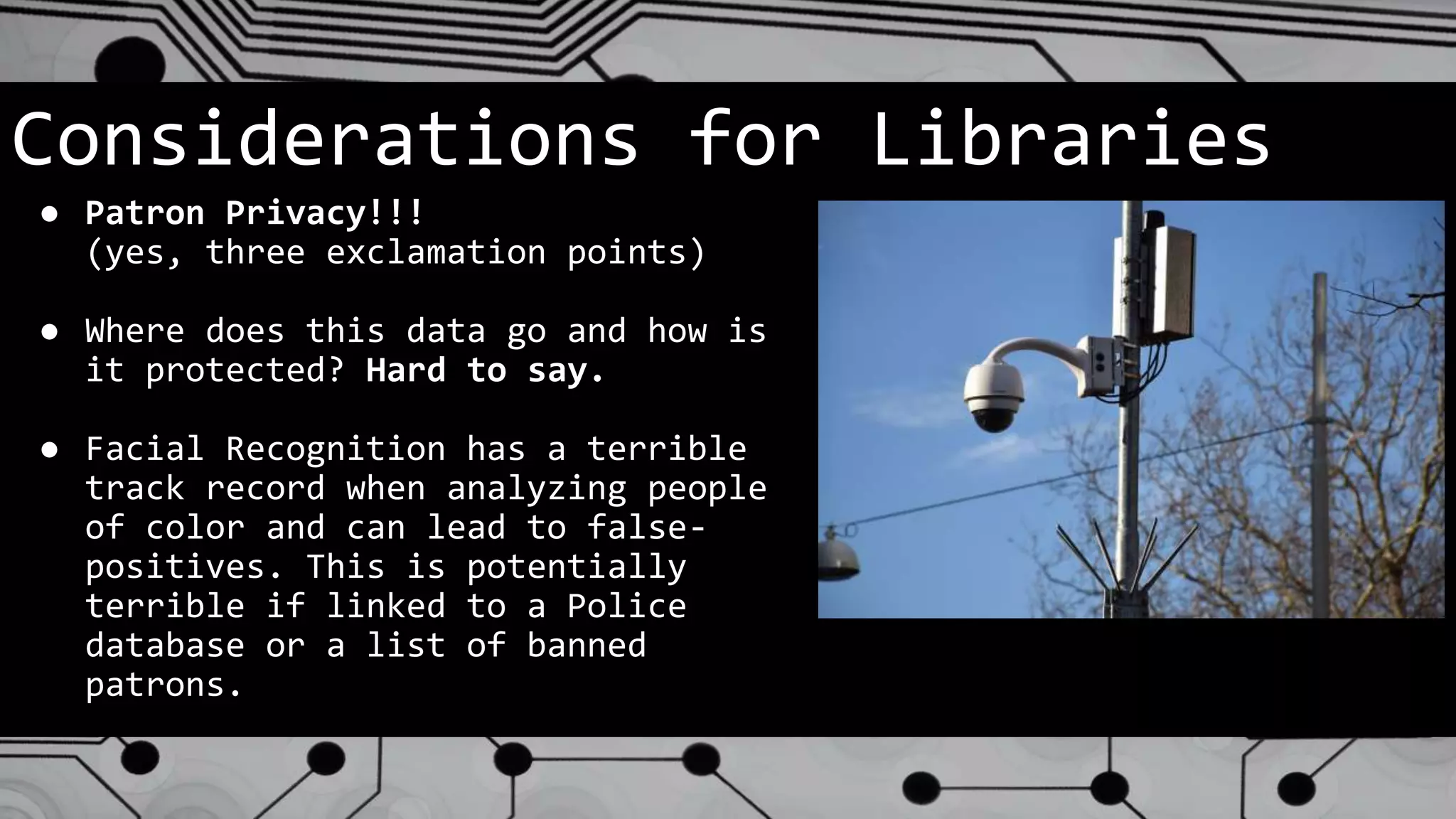 Considerations for Libraries
● Patron Privacy!!!
(yes, three exclamation points)
● Where does this data go and how is
it protected? Hard to say.
● Facial Recognition has a terrible
track record when analyzing people
of color and can lead to false-
positives. This is potentially
terrible if linked to a Police
database or a list of banned
patrons.
 