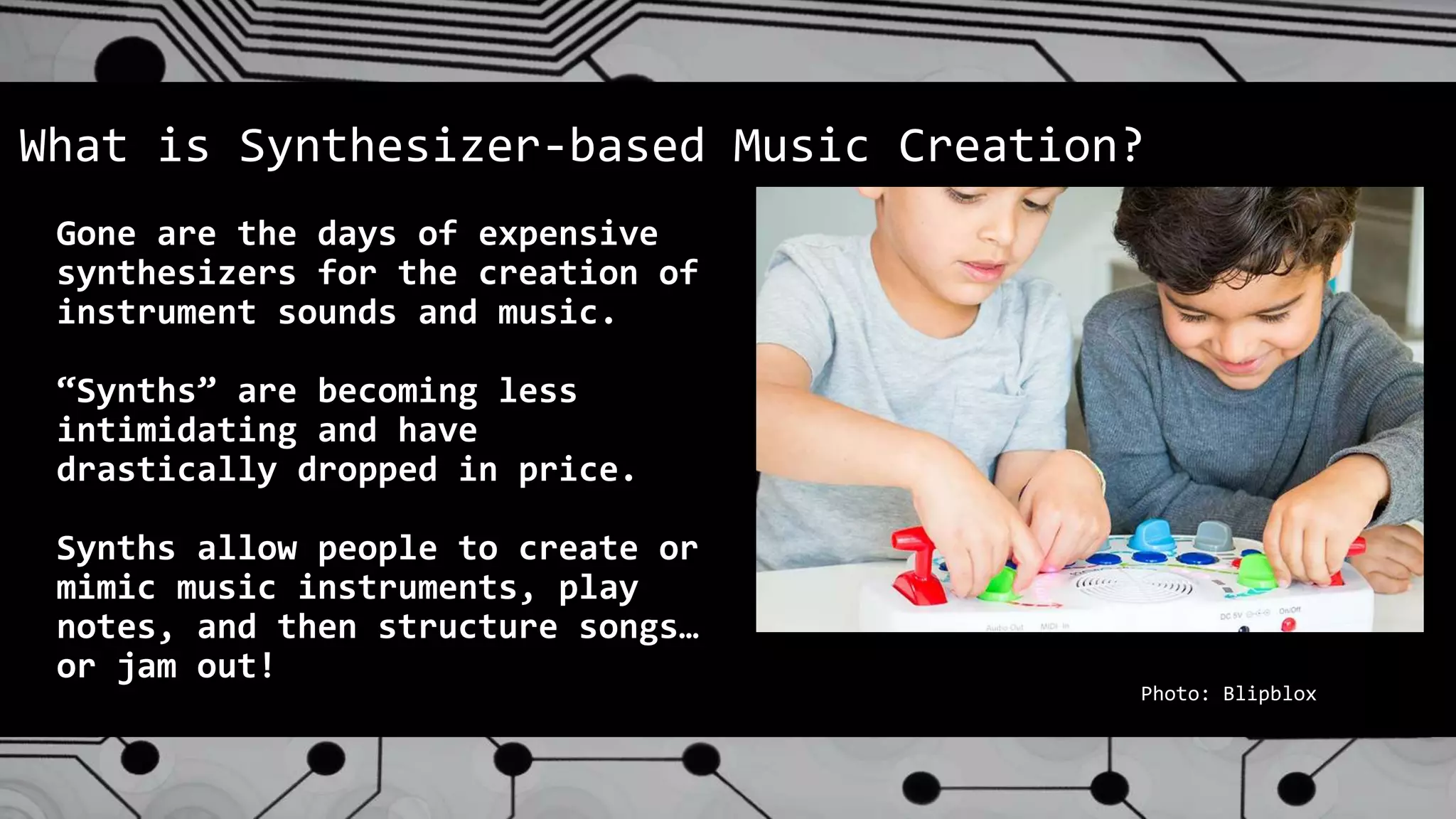 Gone are the days of expensive
synthesizers for the creation of
instrument sounds and music.
“Synths” are becoming less
intimidating and have
drastically dropped in price.
Synths allow people to create or
mimic music instruments, play
notes, and then structure songs…
or jam out!
What is Synthesizer-based Music Creation?
Photo: Blipblox
 
