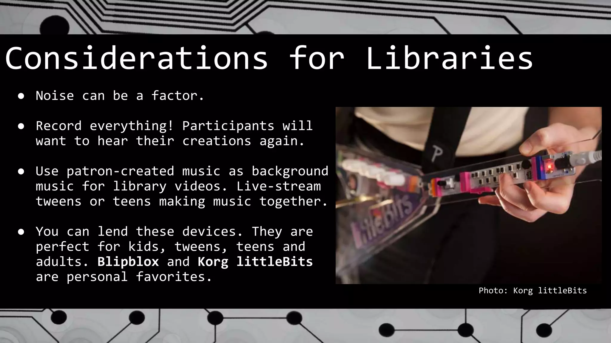 Considerations for Libraries
● Noise can be a factor.
● Record everything! Participants will
want to hear their creations again.
● Use patron-created music as background
music for library videos. Live-stream
tweens or teens making music together.
● You can lend these devices. They are
perfect for kids, tweens, teens and
adults. Blipblox and Korg littleBits
are personal favorites.
Photo: Korg littleBits
 