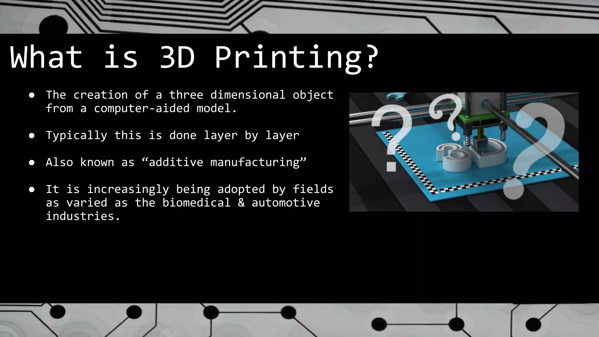 What is 3D Printing?
● The creation of a three dimensional object
from a computer-aided model.
● Typically this is done layer by layer
● Also known as “additive manufacturing”
● It is increasingly being adopted by fields
as varied as the biomedical & automotive
industries.
 
