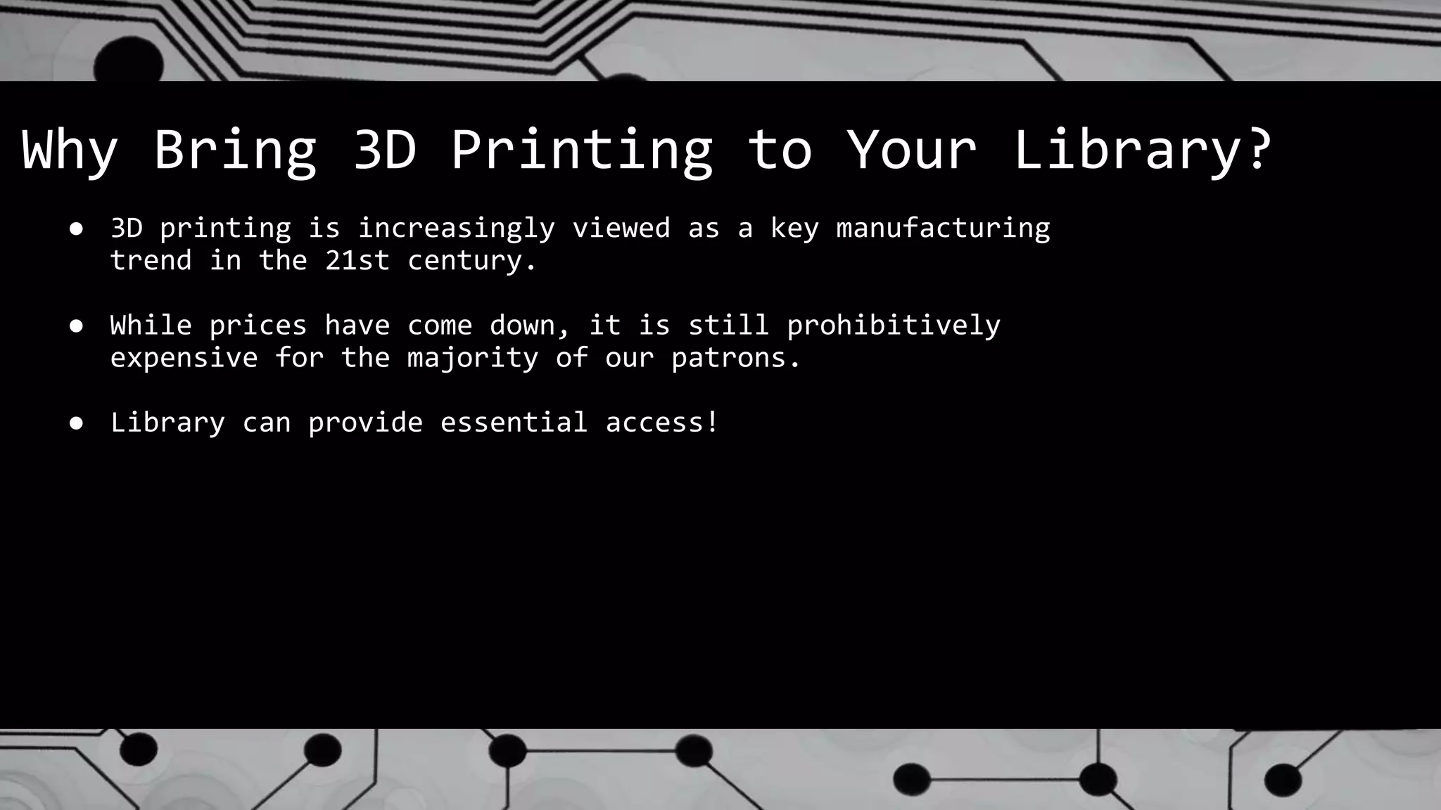 Why Bring 3D Printing to Your Library?
● 3D printing is increasingly viewed as a key manufacturing
trend in the 21st century.
● While prices have come down, it is still prohibitively
expensive for the majority of our patrons.
● Library can provide essential access!
 