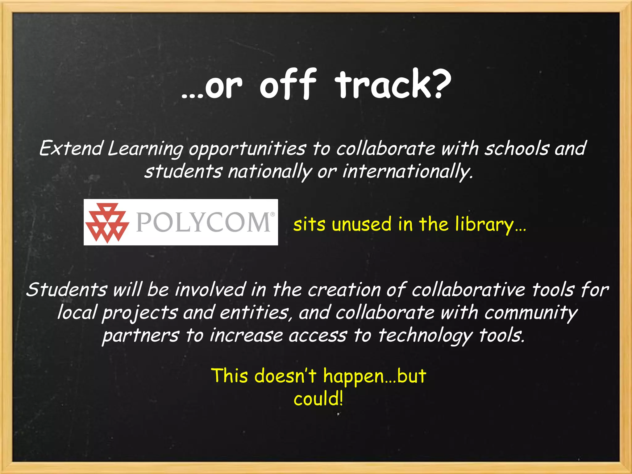 … or off track? Extend Learning opportunities to collaborate with schools and students nationally or internationally.   Students will be involved in the creation of collaborative tools for local projects and entities, and collaborate with community partners to increase access to technology tools.  sits unused in the library… This doesn’t happen…but could! 