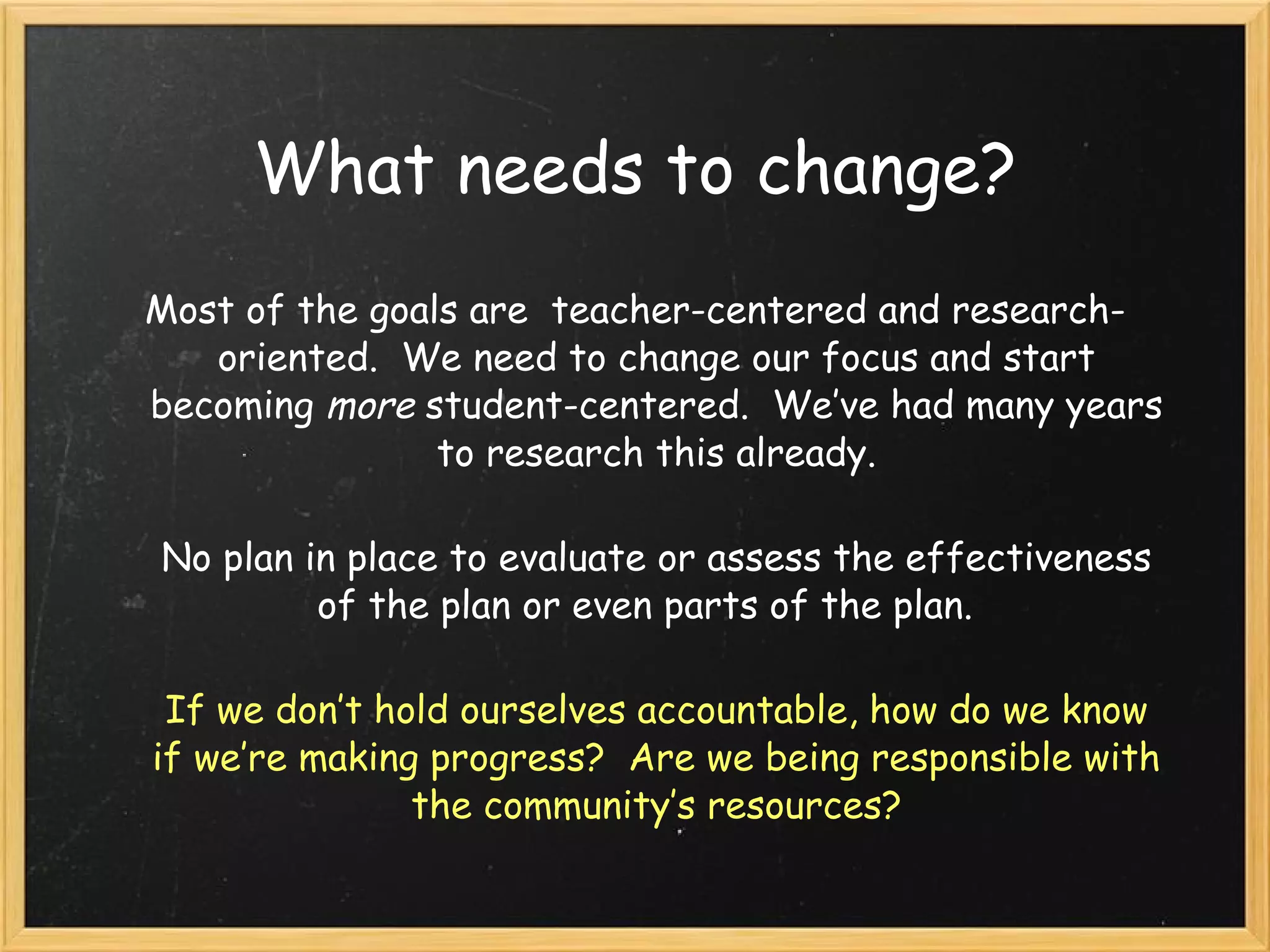 What needs to change? Most of the goals are  teacher-centered and research-oriented.  We need to change our focus and start becoming  more  student-centered.  We’ve had many years to research this already. No plan in place to evaluate or assess the effectiveness of the plan or even parts of the plan.   If we don’t hold ourselves accountable, how do we know if we’re making progress?  Are we being responsible with the community’s resources? 