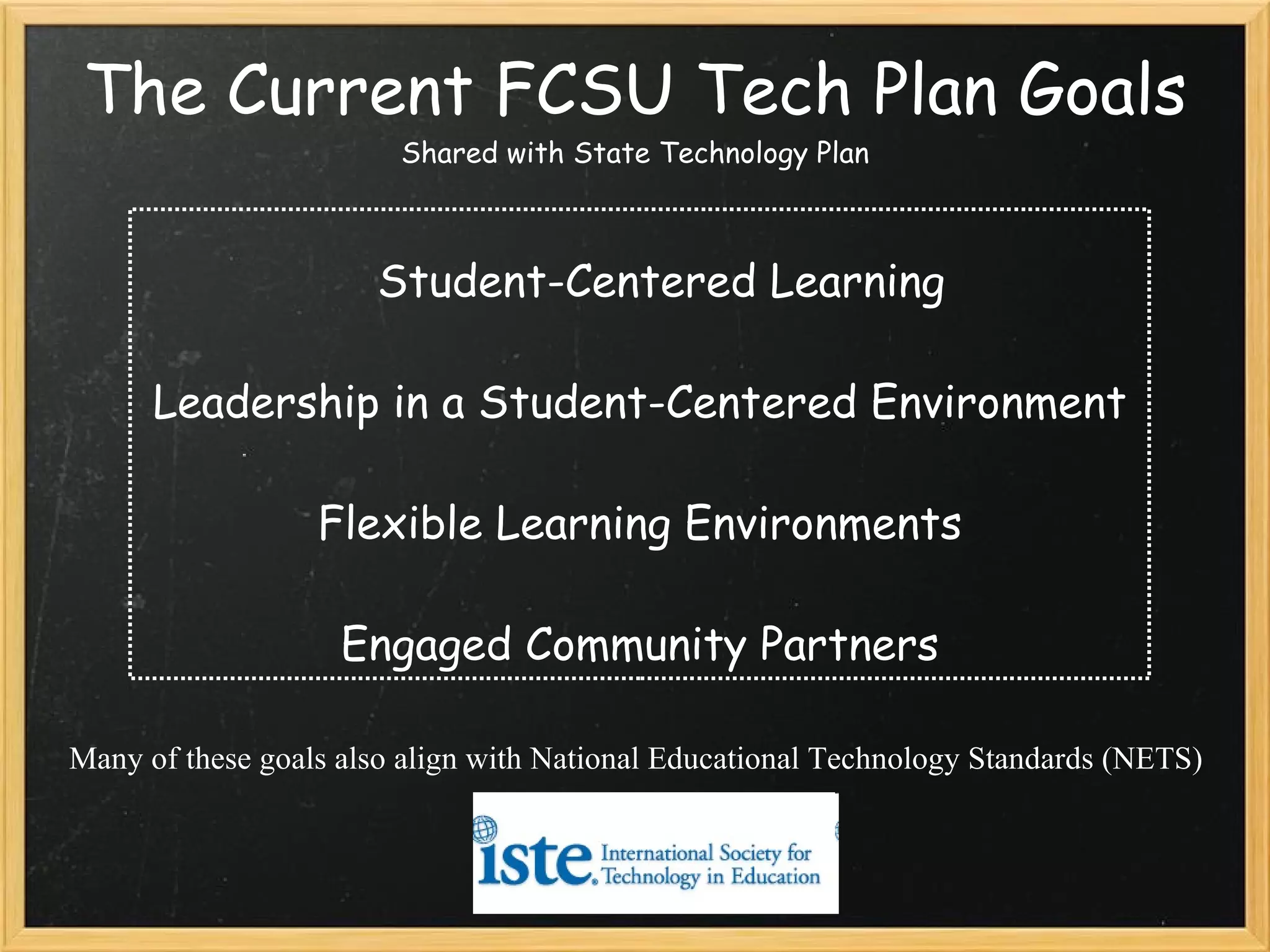 The Current FCSU Tech Plan Goals Shared with State Technology Plan Student-Centered Learning Leadership in a Student-Centered Environment Flexible Learning Environments Engaged Community Partners Many of these goals also align with National Educational Technology Standards (NETS)   
