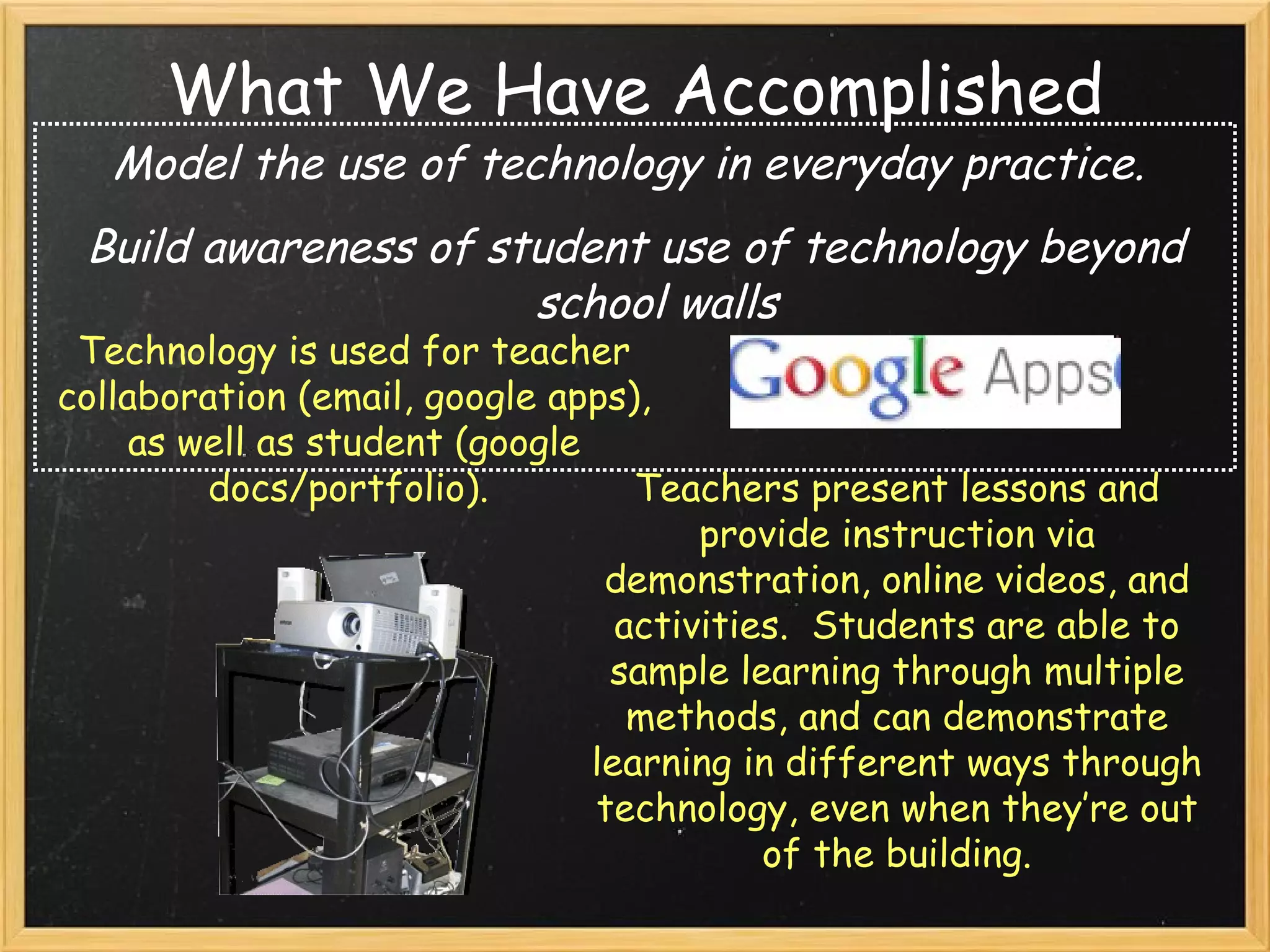 What We Have Accomplished Model the use of technology in everyday practice.   Build awareness of student use of technology beyond school walls Technology is used for teacher collaboration (email, google apps), as well as student (google docs/portfolio).  Teachers present lessons and provide instruction via demonstration, online videos, and activities.  Students are able to sample learning through multiple methods, and can demonstrate learning in different ways through technology, even when they’re out of the building. 
