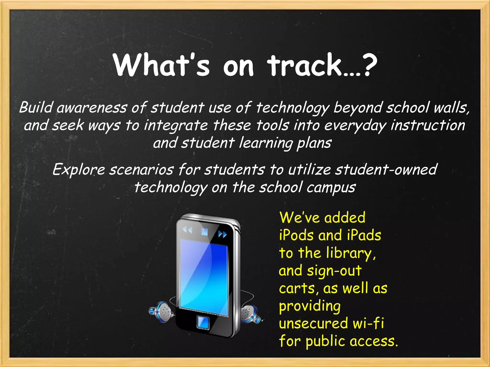 What’s on track…? Build awareness of student use of technology beyond school walls, and seek ways to integrate these tools into everyday instruction and student learning plans  Explore scenarios for students to utilize student-owned technology on the school campus We’ve added iPods and iPads to the library, and sign-out carts, as well as providing unsecured wi-fi for public access. 