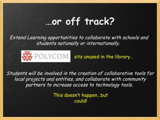 … or off track? Extend Learning opportunities to collaborate with schools and students nationally or internationally.   Students will be involved in the creation of collaborative tools for local projects and entities, and collaborate with community partners to increase access to technology tools.  sits unused in the library… This doesn’t happen…but could! 