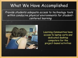 What We Have Accomplished Provide students adequate access to technology tools within conducive physical environments for student-centered learning Learning Communities have access to laptop carts and dedicated desktop computers for the project-based activities 