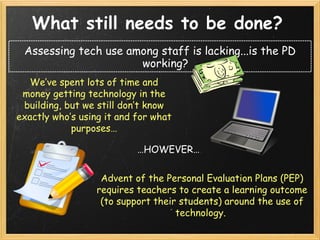 What still needs to be done?   Assessing tech use among staff is lacking...is the PD working? We’ve spent lots of time and money getting technology in the building, but we still don’t know exactly who’s using it and for what purposes… … HOWEVER… Advent of the Personal Evaluation Plans (PEP) requires teachers to create a learning outcome (to support their students) around the use of technology.  
