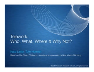 Telework:
Who, What, Where & Why Not?
!

Kate Lister, Tom Harnish
    Based on The State of Telework, a whitepaper sponsored by New Ways of Working

    !

                                               © 2011 Telework Research Network, all rights reserved
 